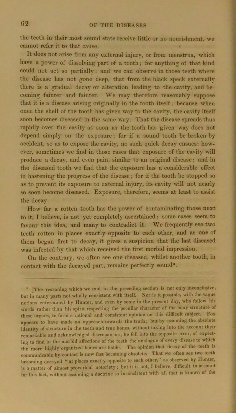 the teeth in their most sound state receive little or no nourishment, we cannot refer it to that cause. It does not arise from any external injury, or from menstrua, which have a power of dissolving part of a tooth ; for anything of that kind could not act so partially: and we can observe in those teeth where the disease has not gone deep, that from the black speck externally there is a gradual decay or alteration leading to the cavity, and be- coming fainter and fainter. We may therefore reasonably suppose that it is a disease arising originally in the tooth itself; because when once the shell of the tooth has given way to the cavity, the cavity itself soon becomes diseased in the same way. That the disease spreads thus rapidly over the cavity as soon as the tooth has given way does not depend simply on the exposure; for if a sound tooth be broken by accident, so as to expose the cavity, no such quick decay ensues: how- ever, sometimes we find in those cases that exposure of the cavity will produce a decay, and even pain, similar to an original disease; and in the diseased tooth we find that the exposure has a considerable effect in hastening the progress of the disease ; for if the tooth be stopped so as to prevent its exposure to external injury, its cavity will not nearly so soon become diseased. Exposure, therefore, seems at least to assist the decay. How far a rotten tooth has the power of contaminating those next to it, I believe, is not yet completely ascertained; some cases seem to favour this idea, and many to contradict it. We frequently see two teeth rotten in places exactly opposite to each otheT, and as one of them began first to decay, it gives a suspicion that the last diseased was infected by that which received the first morbid impression. On the contrary, we often see one diseased, whilst another tooth, in contact with the decayed part, remains perfectly sound11. a [The reasoning which we find in the preceding section is not only inconclusive, but in many parts not wholly consistent with itself. Nor is it possible, with the vague notions entertained by Hunter, and even by some in the present day, who follow his words rather than his spirit respecting the peculiar character of the bony structure of these organs, to form a rational and consistent opinion on this difficult subject. I ox appears to have made an approach towards the truth; but by assuming the absolute identity of structure in the teeth and true bones, without taking into the account their remarkable and acknowledged discrepancies, he fell into the opposite error, of expect- ing to find in the morbid affections of the teeth the analogue of every disease to which the more highly organized bones are liable. The opinion that decay of the teeth is communicable by contact is now fast becoming obsolete. That we often sec two teeth becoming decayed “ at places exactly opposite to each other,” as observed by Hunter, is a matter of almost proverbial notoriety ; but it is not, I believe, difficult to account for this fact, without assuming a doctrine so inconsistent with all that is known ot the
