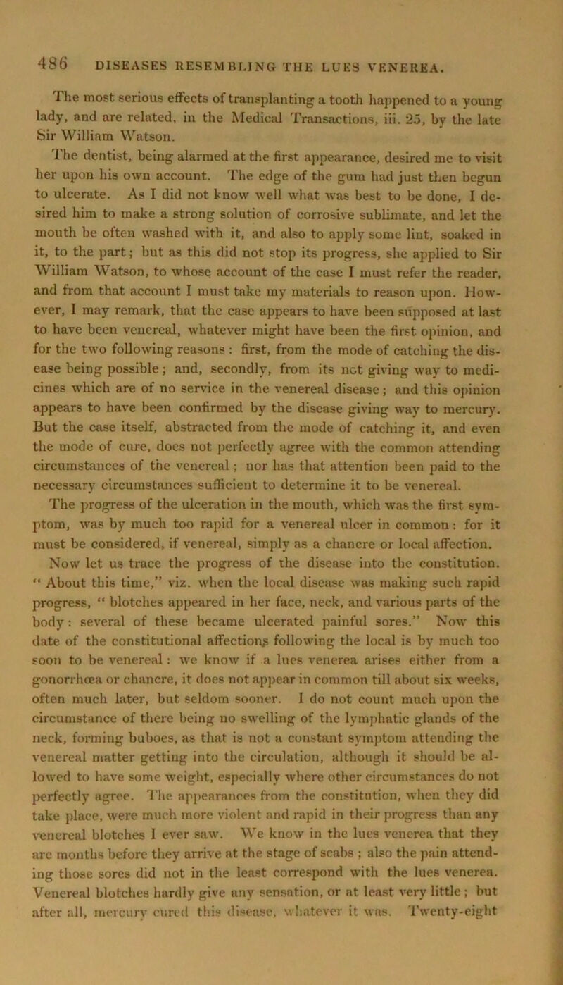 I he most serious effects of transplanting a tooth happened to a young lady, and arc related, in the Medical Transactions, iii. 2.5, by the late Sir William Watson. The dentist, being alarmed at the first appearance, desired me to visit her upon his own account. The edge of the gum had just then begun to ulcerate. As I did not know well what was best to be done, I de- sired him to make a strong solution of corrosive sublimate, and let the mouth be often washed with it, and also to apply some lint, soaked in it, to the part; but as this did not stop its progress, she applied to Sir William Watson, to whose account of the case I must refer the reader, and from that account I must take my materials to reason upon. How- ever, I may remark, that the case appears to have been supposed at last to have been venereal, whatever might have been the first opinion, and for the two following reasons : first, from the mode of catching the dis- ease being possible; and, secondly, from its not giving way to medi- cines which are of no service in the venereal disease; and this opinion appears to have been confirmed by the disease giving way to mercury. But the case itself, abstracted from the mode of catching it, and even the mode of cure, does not perfectly agree with the common attending circumstances of the venereal; nor has that attention been paid to the necessary circumstances sufficient to determine it to be venereal. The progress of the ulceration in the mouth, which was the first sym- ptom, was by much too rapid for a venereal ulcer in common: for it must be considered, if venereal, simply as a chancre or local affection. Now let us trace the progress of the disease into the constitution. “ About this time,” viz. when the local disease was making such rapid progress, “ blotches appeared in her face, neck, and various parts of the body : several of these became ulcerated painful sores.” Now this date of the constitutional affection^ following the local is by much too soon to be venereal: we know if a lues venerea arises either from a gonorrhoea or chancre, it does not appear in common till about six weeks, often much later, but seldom sooner. I do not count much upon the circumstance of there being no swelling of the lymphatic glands of the neck, forming buboes, as that is not a constant symptom attending the venereal matter getting into the circulation, although it should be al- lowed to have some weight, especially where other circumstances do not perfectly agree. The appearances from the constitution, when they did take place, were much more violent and rapid in their progress than any venereal blotches I ever saw. We know in the lues venerea that they arc months before they arrive at the stage of scabs ; also the pain attend- ing those sores did not in the least correspond with the lues venerea. Venereal blotches hardly give any sensation, or at least very little; but after all, mercury cured this disease, whatever it was. Twenty-eight