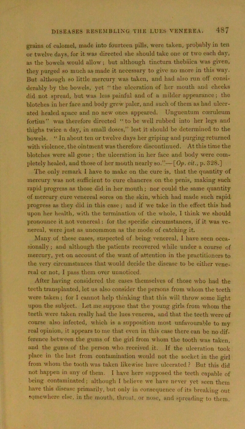 grains of calomel, made into fourteen pills, were taken, probably in ten or twelve days, for it was directed she should take one or two each day, as the bowels would allow ; but although tinctura thebaica was given, they purged so much as made it necessary to give no more in this way. But although so little mercury was taken, and had also run off consi- derably by the bowels, yet “ the ulceration of her mouth and cheeks did not spread, but was less painful and of a milder appearance; the blotches in her face and body grew paler, and such of them as had ulcer- ated healed apace and no new ones appeared. Unguentum coeruleum fortius” was therefore directed “ to be well nibbed into her legs and thighs twice a day, in small doses,” lest it should be determined to the bowels. “ In about ten or twelve days her gripiug and purging returned with violence, the ointment was therefore discontinued. At this time the blotches were all gone; the ulceration in her face and body were com- pletely healed, and those of her mouth nearly so.”—[Op. cit., p. 328.] The only remark I have to make on the cure is, that the quantity of mercury was not sufficient to cure chancres on the penis, making such rapid progress as those did in her mouth; nor could the same quantity of mercury cure venereal sores on the skin, which had made such rapid progress as they did in this case; and if we take in the effect this had upon her health, with the termination of the whole, I think we should pronounce it not venereal: for the specific circumstances, if it was ve- nereal, were just as uncommon as the mode of catching it. Many of these cases, suspected of being venereal, I have seen occa- sionally ; and although the patients recovered while under a course of mercury, yet on account of the want of attention in the practitioners to the very circumstances that would decide the disease to be either vene- real or not, I pass them over unnoticed. After having considered the cases themselves of those who had the teeth transplanted, let us also consider the persons from whom the teeth were taken ; for I cannot help thinking that this will throw some light upon the subject. Let me suppose that the young girls from whom the teeth were taken really had the lues venerea, and that the teeth were of course also infected, which is a supposition most unfavourable to my real opinion, it appears to me that even in this case there can be no dif- ference between the gums of the girl from whom the tooth was taken, and the gums of the person who received it. If the ulceration took place in the last from contamination would not the socket in the girl from whom the tooth was taken likewise have ulcerated ? But this did not happen in any of them. I have here supposed the teeth capable of being contaminated ; although I believe wre have never yet seen them have this disease primarily, but only in consequence of its breaking out somewhere else, in the mouth, throat, or nose, and spreading to them.