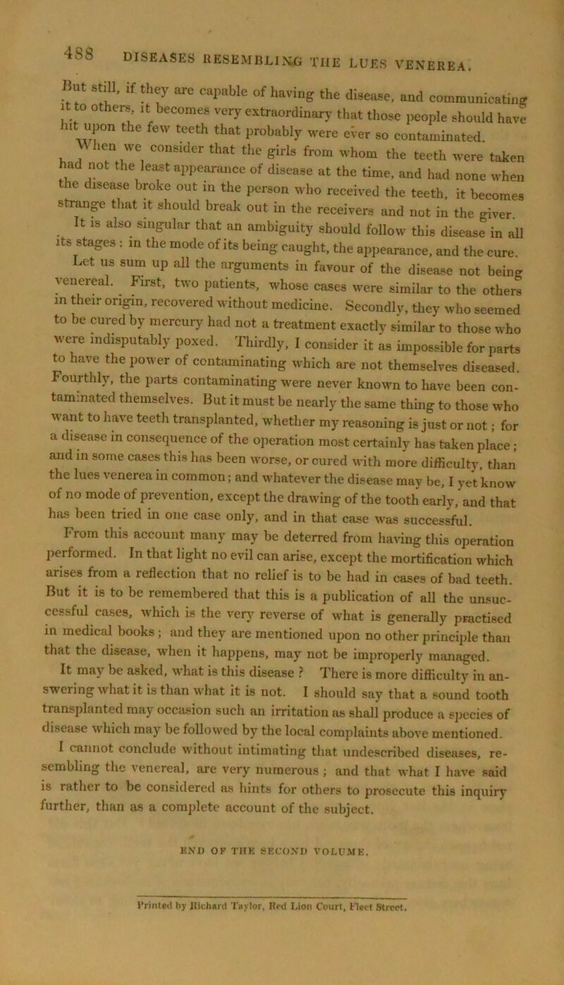 But still, if they are capable of having the disease, and communicating it to others, it becomes very extraordinary that these people should have Jut upon the few teeth that probably were ever so contaminated When we consider that the girls from whom the teeth were taken ad not the least appearance of disease at the time, and had none when the disease broke out in the person who received the teeth, it becomes strange that it should break out in the receivers and not in the giver It is also singular that an ambiguity should follow this disease in all its stages : in the mode of its being caught, the appearance, and the cure. Let us sum up all the arguments in favour of the disease not being venereal. First, two patients, whose cases were similar to the others in their origin, recovered without medicine. Secondly, they who seemed to be cured by mercury had not a treatment exactly similar to those who were indisputably poxed. Thirdly, I consider it as impossible for parts to have the power of contaminating which are not themselves diseased. Fourthly, the parts contaminating were never known to have been con- taminated themselves. But it must be nearly the same thing to those who  ant t0 Iiave teet*' transplanted, whether my reasoning is just or not; for a disease in consequence of the operation most certainly has taken place ; and in some cases this has been worse, or cured with more difficulty, than the lues venerea in common; and whatever the disease may be, I yet know of no mode of prevention, except the drawing of the tooth early,'and that has been tried in one case only, and in that case was successful. I rom this account many may be deterred from having this operation performed. In that light no evil can arise, except the mortification which aiises from a reflection that no relief is to be had in cases of bad teeth. But it is to be remembered that this is a publication of all the unsuc- cessful cases, which is the very reverse of what is generally practised in medical books ; and they are mentioned upon no other principle than that the disease, when it happens, may not be improperly managed. It ma} be asked, what is this disease ? Fhere is more difficulty in an- swering what it is than what it is not. I should say that a sound tooth transplanted may occasion such an irritation as shall produce a species of disease which may be followed by the local complaints above mentioned. I cannot conclude without intimating that undescribed diseases, re- sembling the venereal, are very numerous ; and that what I have said is rathei to be considered as hints for others to prosecute this inquiry further, than as a complete account of the subject. END OF THE SECOND VOLUME. Printed by Richard Taylor, Red Lion Court, fleet Street.