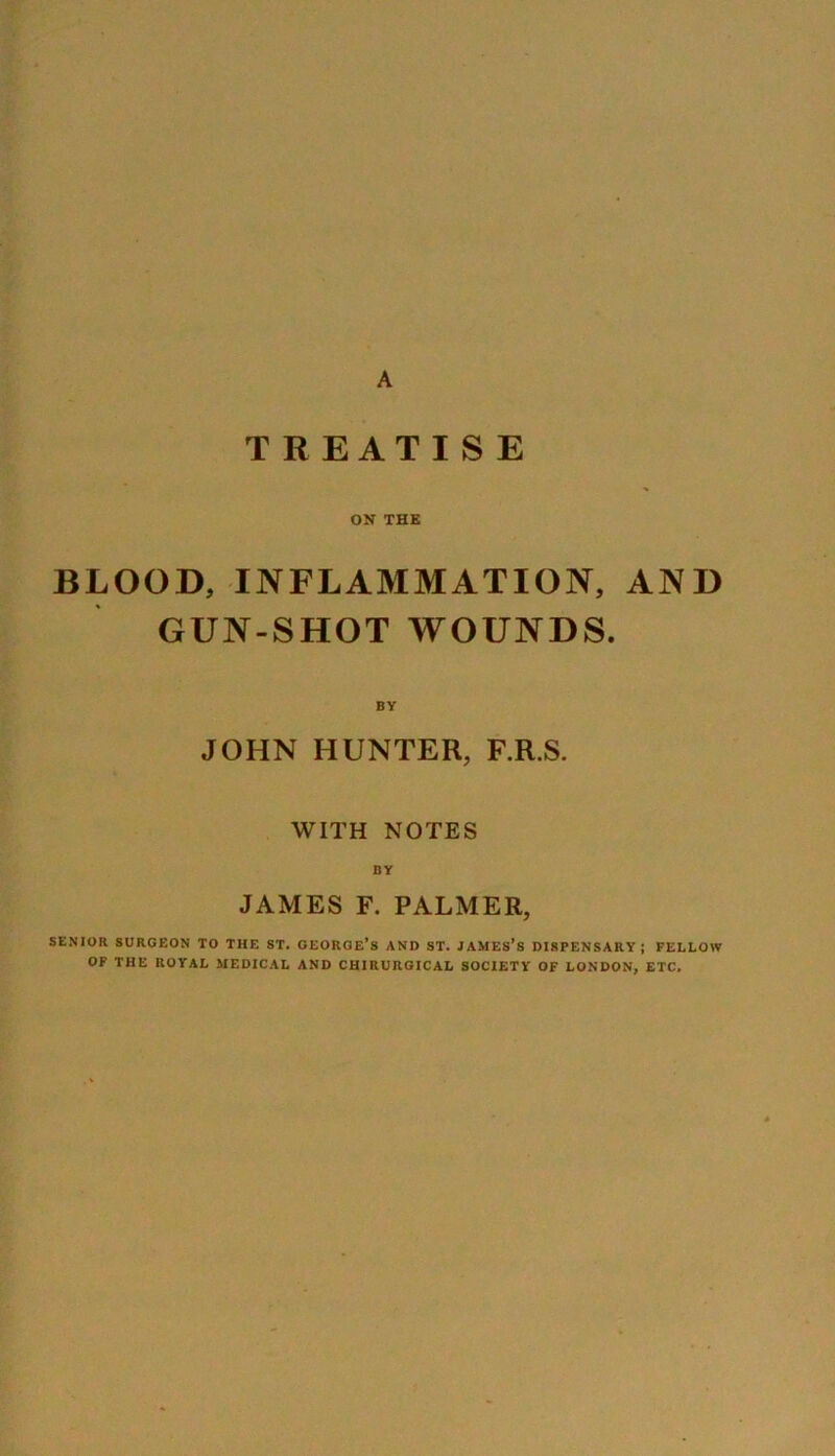 A TREATISE ON THE BLOOD, INFLAMMATION, AND GUN-SHOT WOUNDS. BY JOHN HUNTER, F.R.S. WITH NOTES BY JAMES F. PALMER, SENIOR SURGEON TO THE ST. GEORGE’S AND ST. JAMES’S DISPENSARY; FELLOW OF THE ROYAL MEDICAL AND CHIRURGICAL SOCIETY OF LONDON, ETC.