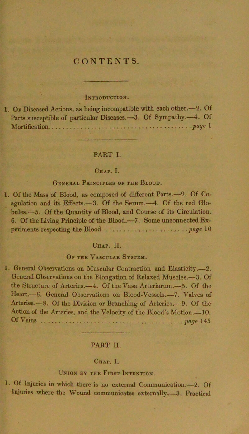 CONTENTS. Introduction. 1. Of Diseased Actions, as being incompatible with each other.—2. Of Parts susceptible of particular Diseases.—3. Of Sympathy.—4. Of Mortification page 1 PART I. Chap. I. General Principles of the Blood. 1. Of the Mass of Blood, as composed of different Parts.—2. Of Co- agulation and its Effects.— 3. Of the Serum.—4. Of the red Glo- bules.—5. Of the Quantity of Blood, and Course of its Circulation. 6. Of the Living Principle of the Blood.—7. Some unconnected Ex- periments respecting the Blood page 10 Chap. II. Of the Vascular System. 1. General Observations on Muscular Contraction and Elasticity.—2. General Observations on the Elongation of Relaxed Muscles.—3. Of the Structure of Arteries.—4. Of the Vasa Arteriarum.—5. Of the Heart.—6. General Observations on Blood-Vessels.—7. Valves of Arteries.—8. Of the Division or Branching of Arteries.—9. Of the Action of the Arteries, and the Velocity of the Blood’s Motion.—10. Of Veins page 145 PART II. Chap. I. Union by the First Intention. 1. Of Injuries in which there is no external Communication.—2. Of Injuries where the Wound communicates externally.—3. Practical