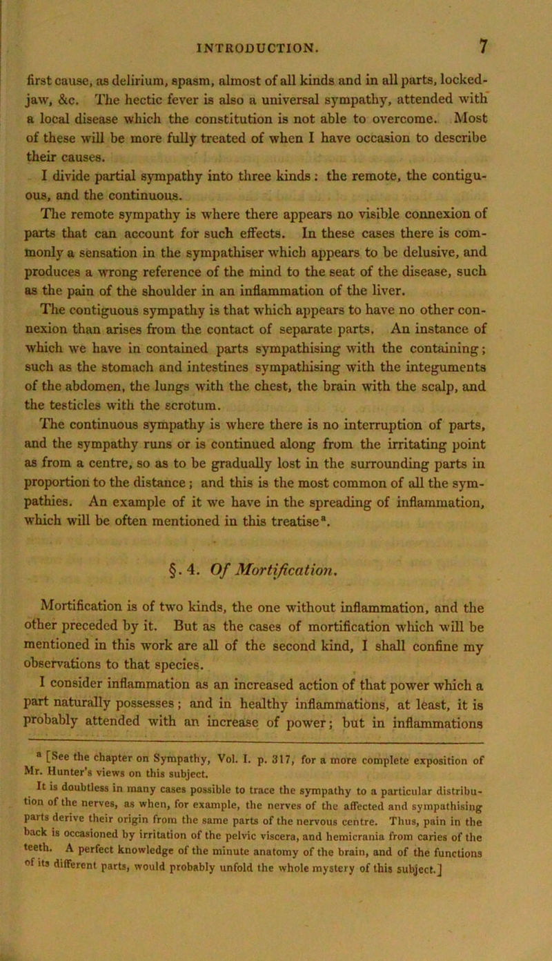first cause, as delirium, spasm, almost of all kinds and in all parts, locked- jaw, &c. The hectic fever is also a universal sympathy, attended with a local disease which the constitution is not able to overcome. Most of these will be more fully treated of when I have occasion to describe their causes. I divide partial sympathy into three kinds: the remote, the contigu- ous, and the continuous. Tire remote sympathy is where there appears no visible connexion of parts that can account for such effects. In these cases there is com- monly a sensation in the sympathiser which appears to be delusive, and produces a wrong reference of the mind to the seat of the disease, such as the pain of the shoulder in an inflammation of the liver. The contiguous sympathy is that which appears to have no other con- nexion than arises from the contact of separate parts. An instance of which we have in contained parts sympathising with the containing; such as the stomach and intestines sympathising with the integuments of the abdomen, the lungs with the chest, the brain with the scalp, and the testicles with the scrotum. The continuous sympathy is where there is no interruption of parts, and the sympathy runs or is continued along from the irritating point as from a centre, so as to be gradually lost in the surrounding parts in proportion to the distance ; and this is the most common of all the sym- pathies. An example of it we have in the spreading of inflammation, which will be often mentioned in this treatise®. §.4. Of Mortification. Mortification is of two kinds, the one without inflammation, and the other preceded by it. But as the cases of mortification which will be mentioned in this work are all of the second kind, I shall confine my observations to that species. I consider inflammation as an increased action of that power which a part naturally possesses; and in healthy inflammations, at least, it is probably attended with an increase of power; but in inflammations 8 [See the chapter on Sympathy, Vol. I. p. 317, for a more complete exposition of Mr. Hunter’s views on this subject. It is doubtless in many cases possible to trace the sympathy to a particular distribu- tion of the nerves, as when, for example, the nerves of the affected and sympathising parts derive their origin from the same parts of the nervous centre. Thus, pain in the back is occasioned by irritation of the pelvic viscera, and hemicrania from caries of the teeth. A perfect knowledge of the minute anatomy of the brain, and of the functions °f its different parts, would probably unfold the whole mystery of this subject.]