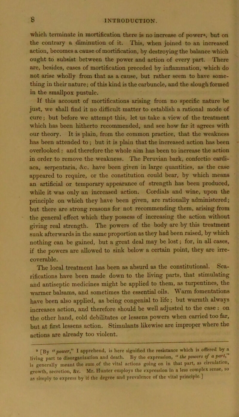 which terminate in mortification there is no increase of power*, but on the contrary a diminution of it. This, when joined to an increased action, becomes a cause of mortification, by destroying the balance which ought to subsist between the power and action of every part. There are, besides, cases of mortification preceded by inflammation, which do not arise wholly from that as a cause, but rather seem to have some- thing in their nature; of this kind is the carbuncle, and the slough formed in the smallpox pustule. If this account of mortifications arising from no specific nature be just, we shall find it no difficult matter to establish a rational mode of cure; but before we attempt this, let us take a view of the treatment which has been hitherto recommended, and see how far it agrees with our theory. It is plain, from the common practice, that the weakness has been attended to; but it is plain that the increased action has been overlooked : and therefore the whole aim has been to increase the action in order to remove the weakness. The Peruvian bark, confectio cardi- aca, serpentaria, &c. have been given in large quantities, as the case appeared to require, or the constitution could bear, by which means an artificial or temporary appearance of strength has been produced, while it was only an increased action. Cordials and wine, upon the principle on which they have been given, are rationally administered; but there are strong reasons for not recommending them, arising from the general effect which they possess of increasing the action without giving real strength. The powers of the body are by this treatment sunk afterwards in the same proportion as they had been raised, by which nothing can be gained, but a great deal may be lost; for, in all cases, if the powers are allowed to sink below a certain point, they are irre- coverable. The local treatment has been as absurd as the constitutional. Sca- rifications have been made down to the living parts, that stimulating and antiseptic medicines might be applied to them, as turpentines, the warmer balsams, and sometimes the essential oils. Warm fomentations have been also applied, as being congenial to life; but warmth always increases action, and therefore should be well adjusted to the case : on the other hand, cold debilitates or lessens powers when carried too far, but at first lessens action. Stimulants likewise are improper where the actions are already too violent. “ [By “power” I apprehend, is here signified the resistance which is offered by a living part to disorganization and death. By the expression, “ the powers of a part, is generally meant the sum of the vital actions going on in that part, as circulation, growth, secretion, &c. Mr. Hunter employs the expression in a less complex sense, so as simply to express by it the degree and prevalence of the vital principle.]