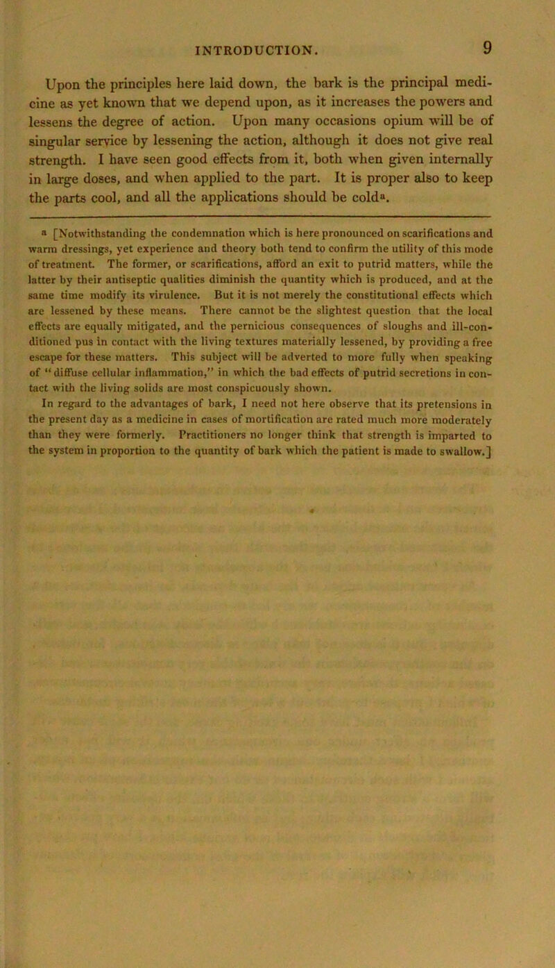 Upon the principles here laid down, the bark is the principal medi- cine as yet known that we depend upon, as it increases the powers and lessens the degree of action. Upon many occasions opium will be of singular service by lessening the action, although it does not give real strength. I have seen good effects from it, both when given internally in large doses, and when applied to the part. It is proper also to keep the parts cool, and all the applications should be colda. a [Notwithstanding the condemnation which is here pronounced on scarifications and warm dressings, yet experience and theory both tend to confirm the utility of this mode of treatment. The former, or scarifications, afford an exit to putrid matters, while the latter by their antiseptic qualities diminish the quantity which is produced, and at the same time modify its virulence. But it is not merely the constitutional effects which are lessened by these means. There cannot be the slightest question that the local effects are equally mitigated, and the pernicious consequences of sloughs and ill-con- ditioned pus in contact with the living textures materially lessened, by providing a free escape for these matters. This subject will be adverted to more fully when speaking of “ diffuse cellular inflammation,” in which the bad effects of putrid secretions in con- tact with the living solids are most conspicuously shown. In regard to the advantages of bark, I need not here observe that its pretensions in the present day as a medicine in cases of mortification are rated much more moderately than they were formerly. Practitioners no longer think that strength is imparted to the system in proportion to the quantity of bark which the patient is made to swallow.]