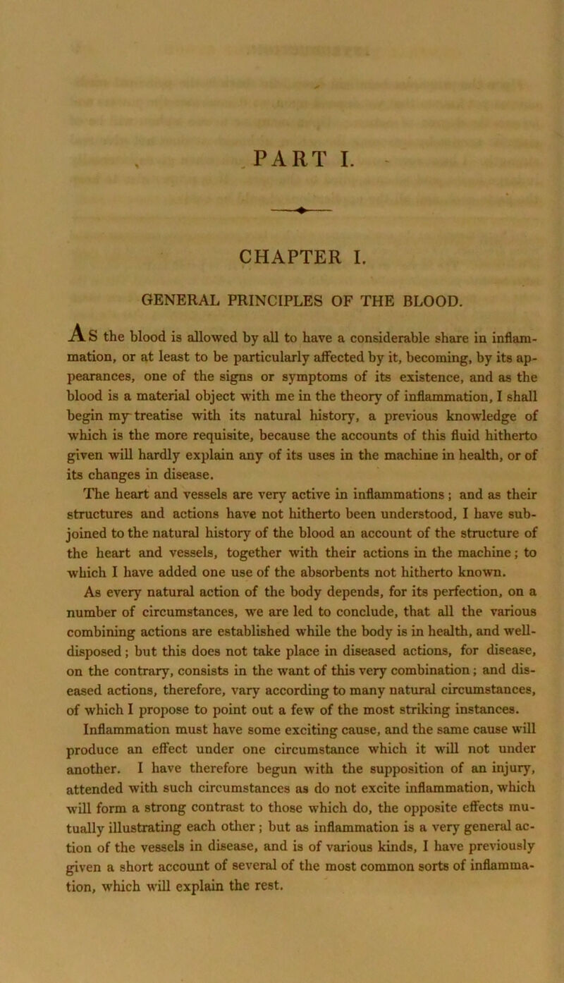 CHAPTER I. GENERAL PRINCIPLES OF THE BLOOD. As the blood is allowed by all to have a considerable share in inflam- mation, or at least to be particularly affected by it, becoming, by its ap- pearances, one of the signs or symptoms of its existence, and as the blood is a material object with me in the theory of inflammation, I shall begin mjr treatise with its natural history, a previous knowledge of which is the more requisite, because the accounts of this fluid hitherto given will hardly explain any of its uses in the machine in health, or of its changes in disease. The heart and vessels are very active in inflammations ; and as their structures and actions have not hitherto been understood, I have sub- joined to the natural history of the blood an account of the structure of the heart and vessels, together with their actions in the machine; to which I have added one use of the absorbents not hitherto known. As every natural action of the body depends, for its perfection, on a number of circumstances, we are led to conclude, that all the various combining actions are established while the body is in health, and well- disposed ; but this does not take place in diseased actions, for disease, on the contrary, consists in the want of this very combination; and dis- eased actions, therefore, vary according to many natural circumstances, of which I propose to point out a few of the most striking instances. Inflammation must have some exciting cause, and the same cause will produce an effect under one circumstance which it will not under another. I have therefore begun with the supposition of an injury, attended with such circumstances as do not excite inflammation, which will form a strong contrast to those which do, the opposite effects mu- tually illustrating each other ; but as inflammation is a very general ac- tion of the vessels in disease, and is of various kinds, I have previously given a short account of several of the most common sorts of inflamma- tion, which will explain the rest.