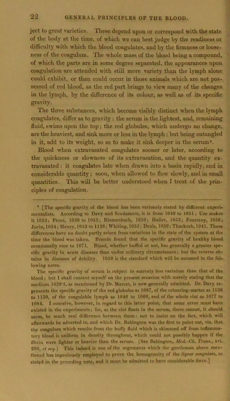 ject to great varieties. These depend upon or correspond with the state of the body at the time, of which we can best judge by the readiness or difficulty with which the blood coagulates, and by the firmness or loose- ness of the coagulum. The whole mass of the blood being a compound, of which the parts are in some degree separated, the appearances upon coagulation are attended with still more variety than the lymph alone could exhibit, or than could occur in those animals which are not pos- sessed of red blood, as the red part brings to view many of the changes in the lymph, by the difference of its colour, as well as of its specific gravity. The three substances, which become visibly distinct when the lymph coagulates, differ as to gravity : the serum is the lightest, and, remaining fluid, swims upon the top ; the red globules, which undergo no change, are the heaviest, and sink more or less in the lymph ; but being entangled in it, add to its weight, so as to make it sink deeper in the serum. Blood when extravasated coagulates sooner or later, according to the quickness or slowness of its extravasation, and the quantity ex- travasated : it coagulates late when drawn into a basin rapidly, and in considerable quantity ; soon, when allowed to flow slowly, and in small quantities. This will be better understood when I treat of the prin- ciples of coagulation. a [The specific gravity of the blood has been variously stated by different experi- mentalists. According to Davy and Scudamore, it is from 1019 to 1051 ; lire makes it 1053; Prout, 1030 to 1055; Blumenbach, 1050; Haller, 1053; Fourcroy, 1056; Jurin, 1054 ; Henry, 1053 to 1126; Whiting, 1055 ; Denis, 1059 ; Thackrah, 1041. These differences have no doubt partly arisen from variations in the state of the system at the time the blood was taken. Braude found that the specific gravity of healthy blood occasionally rose to 1071. Blood, whether buffed or not, has generally a greater spe- cific gravity in acute diseases than under ordinary circumstances; but the reverse ob- tains in diseases of debility. 1050 is the standard which will be assumed in the fol- lowing notes. The specific gravity of serum is subject to scarcely less variation than that of the blood; but I shall content myself on the present occasion with merely stating that the medium 1029'5,as mentioned by Dr. Marcet, is now generally admitted. Dr. Davy re- presents the specific gravity of the red globules as 1087, of the colouring-matter as 1126 to 1130, of the coagulable lymph as 1046 to 1060, and of the whole clot as 1077 to 1084. I conceive, however, in regard to this latter point, that some error must have existed in the experiments; for, as the clot floats in the serum, there cannot, it should seem, be much real difference between them: not to insist on the fact, which will afterwards be adverted to, and which Dr. Babington was the first to point out, viz. that the coagulum which results from the buffy fluid which is skimmed off from inflamma- tory blood is uniform in density throughout, which could not possibly happen if the fibrin were lighter or heavier than the serum. (See Babington, Med.-Ch. Traus., xvi. 298, et seq.) This indeed is one of the arguments which the gentleman above men- tioned has ingeniously employed to prove the homogeneity of the liquor sanguinis, as stated in the preceding note, and it must be admitted to have considerable force.]