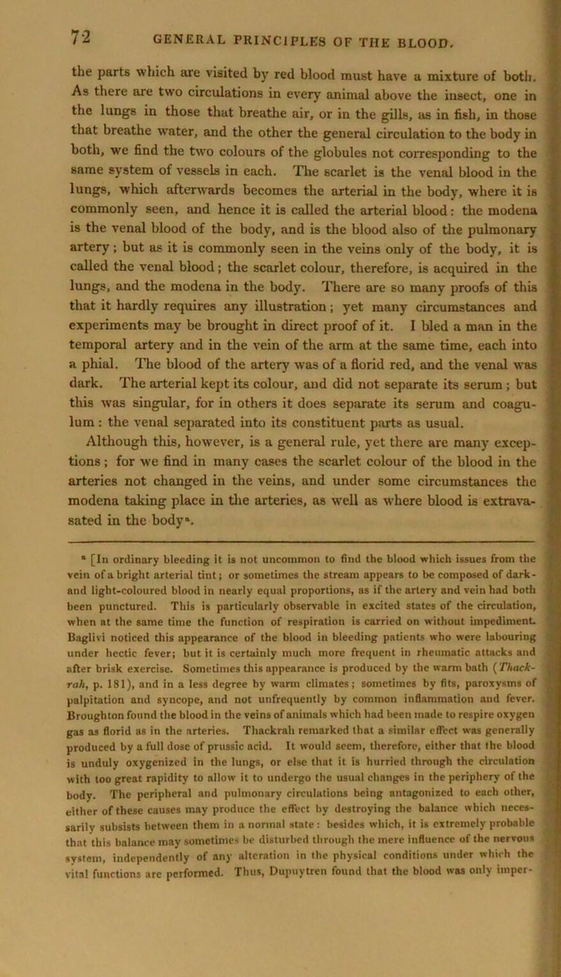 the parts which are visited by red blood must have a mixture of both. As there are two circulations in every animal above the insect, one in the lungs in those that breathe air, or in the gills, as in fish, in those that breathe water, and the other the general circulation to the body in both, we find the two colours of the globules not corresponding to the same system of vessels in each. The scarlet is the venal blood in the lungs, which afterwards becomes the arterial in the body, where it is commonly seen, and hence it is called the arterial blood: the modena is the venal blood of the body, and is the blood also of the pulmonary artery; but as it is commonly seen in the veins only of the body, it is called the venal blood; the scarlet colour, therefore, is acquired in the lungs, and the modena in the body. There are so many proofs of this that it hardly requires any illustration; yet many circumstances and experiments may be brought in direct proof of it. I bled a man in the temporal artery and in the vein of the arm at the same time, each into a phial. The blood of the artery was of a florid red, and the venal was dark. The arterial kept its colour, and did not separate its serum ; but this was singular, for in others it does separate its serum and coagu- lum : the venal separated into its constituent parts as usual. Although this, however, is a general rule, yet there are many excep- tions ; for we find in many cases the scarlet colour of the blood in the arteries not changed in the veins, and under some circumstances the modena taking place in the arteries, as well as where blood is extrava- sated in the body*. • [In ordinary bleeding it is not uncommon to find the blood which issues from the vein of a bright arterial tint; or sometimes the stream appears to be composed of dark- and light-coloured blood in nearly equal proportions, as if the artery and vein had both been punctured. This is particularly observable in excited states of the circulation, when at the same time the function of respiration is carried on without impediment. Baglivi noticed this appearance of the blood in bleeding patients who were labouring under hectic fever; but it is certainly much more frequent in rheumatic attacks and after brisk exercise. Sometimes this appearance is produced by the warm bath (Tltack- rah, p. 181), and in a less degree by warm climates; sometimes by fits, paroxysms of palpitation and syncope, and not unfrequently by common inflammation and fever. Broughton found the blood in the veins of animals which had been made to respire oxygen gas as florid as in the arteries. Thackrah remarked that a similar effect was generally produced by a full dose of prussic acid. It would seem, therefore, either that the blood is unduly oxygenized in the lungs, or else that it is hurried through the circulation with too great rapidity to allow it to undergo the usual changes in the periphery of the body. The peripheral and pulmonary circulations being antagonized to each other, either of these causes may produce the effect by destroying the balance which neces- sarily subsists between them in a normal state: besides which, it is extremely probable that this balance may sometimes be disturbed through the mere influence of the nervous system, independently of any alteration in the physical conditions under which the vital functions arc performed. Thus, Dupuytren found that the blood was only imper-