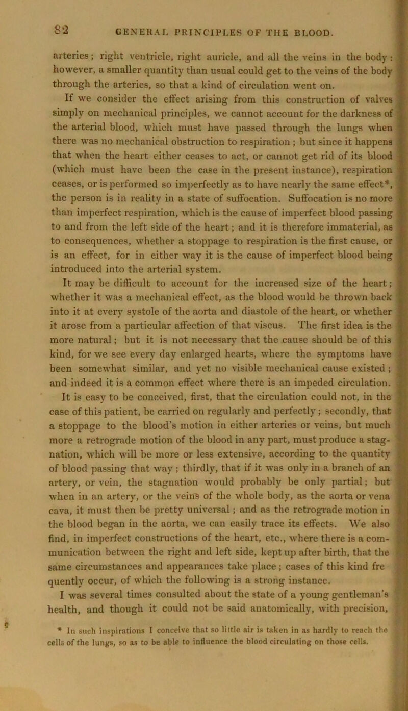 arteries; right ventricle, right auricle, and all the veins in the body : however, a smaller quantity than usual could get to the veins of the body through the arteries, so that a kind of circulation went on. If we consider the effect arising from this construction of valves simply on mechanical principles, we cannot account for the darkness of the arterial blood, which must have passed through the lungs when there was no mechanical obstruction to respiration ; but since it happens ; that when the heart either ceases to act, or cannot get rid of its blood (which must have been the case in the present instance), respiration ceases, or is performed so imperfectly as to have nearly the same effect*, the person is in reality in a state of suffocation. Suffocation is no more than imperfect respiration, which is the cause of imperfect blood passing to and from the left side of the heart; and it is therefore immaterial, as to consequences, whether a stoppage to respiration is the first cause, or is an effect, for in either way it is the cause of imperfect blood being introduced into the arterial system. It may be difficult to account for the increased size of the heart; whether it was a mechanical effect, as the blood would be thrown back into it at every systole of the aorta and diastole of the heart, or w’hether it arose from a particular affection of that viscus. The first idea is the more natural; but it is not necessary that the cause should be of this kind, for we see every day enlarged hearts, where the symptoms have j been somew'hat similar, and yet no visible mecliauical cause existed ; 1 and indeed it is a common effect where there is an impeded circulation. J It is easy to be conceived, first, that the circulation could not, in the 1 case of this patient, be carried on regularly and perfectly ; secondly, that | a stoppage to the blood’s motion in either arteries or veins, but much more a retrograde motion of the blood in any part, must produce a stag- ' nation, which will be more or less extensive, according to the quantity j of blood passing that way ; thirdly, that if it was only in a branch of an ' artery', or vein, the stagnation would probably be only partial; but j when in an artery', or the veins of the whole body, as the aorta or vena ] cava, it must then be pretty universal; and as the retrograde motion in j the blood began in the aorta, w'e can easily trace its effects. We also I find, in imperfect constructions of the heart, etc., where there is a com- 1 munication between the right and left side, kept up after birth, that the 1 same circumstances and appearances take place; cases of this kind fre quently occur, of which the following is a strong instance. I was several times consulted about the state of a young gentleman's ? health, and though it could not be said anatomically, with precision, * * In such inspirations I conceive that so little air is taken in as hardly to reach the 9 cells of the lungs, so as to be able to influence the blood circulating on those cells.