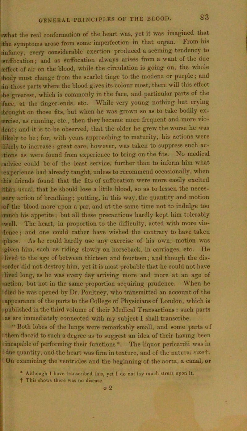 ■what the real conformation of the heart was, yet it was imagined that the symptoms arose from some imperfection in that organ. From his infancy, every considerable exertion produced a seeming tendency to suffocation; and as suffocation always arises from a want of the due effect of air on the blood, while the circulation is going on, the whole body must change from the scarlet tinge to the modena or purple; and in those parts where the blood gives its colour most, there will this effect be greatest, which is commonly in the face, and particular parts of the face, at the finger-ends, etc. While very young nothing but crying brought on those fits, but when he was grown so as to take bodily ex- ercise, as running, etc., then they became more frequent and more vio- lent ; and it is to be observed, that the older he grew the worse he was likely to be; for, with years approaching to maturity, his actions were likely to increase : great care, however, was taken to suppress such ac- tions as were found from experience to bring on the fits. No medical advice could be of the least service, further than to inform him what ■experience had already taught, unless to recommend occasionally, when his friends found that the fits of suffocation were more easily excited than usual, that he should lose a little blood, so as to lessen the neces- sary action of breathing; putting, in this way, the quantity and motion of the blood more upon a par, and at the same time not to indulge too much his appetite; but all these precautions hardly kept him tolerably well. The heart, in proportion to the difficulty, acted with more vio- lence ; and one could rather have wished the contrary to have taken place. As he could hardly use any exercise of his own, motion was ! given him, such as riding slowly on horseback, in carriages, etc. He lived to the age of between thirteen and fourteen; and though the dis- order did not destroy him, yet it is most probable that he could not have lived long, as he was every day arriving more and more at an age of action, but not in the same proportion acquiring prudence. When he died he was opened by Dr. Poultney, who transmitted an account of the appearance of the parts to the College of Physicians of London, which is published in the third volume of their Medical Transactions : such parts as are immediately connected with my subject I shall transcribe. “ Both lobes of the lungs were remarkably small, and some parts of them flaccid to such a degree as to suggest an idea of their having been incapable of performing their functions*. The liquor pericardii was in due quantity, and the heart was firm in texture, and of the naturai sizef. On examining the ventricles and the beginning of the aorta, a canal, or * Although I have transcribed this, yet I do not lay much stress noon it. t This shows there was no disease.