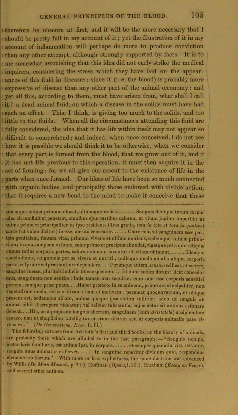 therefore be obscure at first, and it will be the more necessary that I should be pretty full in my account of it; yet the illustration of it in my account of inflammation will perhaps do more to produce conviction : than any other attempt, although strongly supported by facts. It is to me somewhat astonishing that this idea did not early strike the medical inquirers, considering the stress which they have laid on the appear- ances of this fluid in diseases ; since it (i. e. the blood) is probably more expressive of disease than any other part of the animal oeconomy: and • yet all tins, according to them, must have arisen from, what shall I call i it ? a dead animal fluid, on which a disease in the solids must have had : such an effect. This, I think, is giving too much to the solids, and too little to the fluids. When all the circumstances attending this fluid are fully considered, the idea that it has life within itself may not appear so difficult to comprehend; and indeed, when once conceived, I do not see how it is possible we should think it to be otherwise, when we consider that every part is formed from the blood, that we grow out of it, and if it has not life previous to this operation, it must then acquire it in the act of forming; for we all give our assent to the existence of life in the j parts when once formed. Our ideas of life have been so much connected :> with organic bodies, and principally those endowed with visible action, that it requires a new bend to the mind to make it conceive that these vita atque anima primum elucet, ultimoque deficit Sanguis denique totum corpus adeo circumfluit et penetrat, omnibus ejus partibus calorem et vitam jugiter impertit; ut anima primo et principaliter in ipso residens, illius gratia, tota in toto et tota in qualibet parte, (ut vulgo dicitur) inesse, merito censeatur Clare constat sanguinem esse par- tem genitalem, fontem vitaj, primum vivens et ultimo moriens, sedemque animae prima- riam; in quo, tanquam in fonte, calor primo et precipue abundat, vigetque; et a quo reliqum omnes totius corporis partes, calore influente foventur et vitam obtinent. Ideoque concludimus, sanguinem per se vivere et nutriri; nulloquc modo ab alia aliqua corporis parte, velpriore vel prsestantiore dependere U trumque autem, sensutn scilicet, et mo turn, i sanguine inesse, plurimis indiciis fit conspicuum Id nunc solum dicam: licet conceda- mus, sanguinem non sentire; inde tamcn non sequitur, eum non esse corporis sensitivi partem, eamque pra;cipuam... .Habet profecto in se animam, primo ac principaliter, non vegetativam modo, sed sensitivam etiam etmotivam; permeat quoquoversunj, et nbique presens est, eodemque ablato, anima quoque ipsa statim tollitur: adeo ut sanguis ab anima nihil discrepare videatur; vel saltern substantia, cujus actus sit animus estimare debeat... .Hie, ne a proposito longius aberrem, sanguinem (cum Arislotcle) accipiendum censeo, non ut simpliciter intelligitur et cruor dicitur, sed ut corporis animalis pars vi- vens est.” (Dc Generatione, Exer. li. lii.) The following extracts from Aristotle’s first and third books, on the history of animals, : are probably those which are alluded to in the last paragraph:—“Sanguis nempe, ; instar laris familiaris, est anima ipsa in corpore et semper quamdiu vita servatur, sanguis unus animatur et fervet In sanguine reperitnr divinum quid, respondens | elemento stcllarum.” With more or less explicitness, the same doctrine was advanced by Willis (Dc Moiu Afuscul., p. 71.), Hoffman (Opera, i. 33.), Huxham (Essay on Fever), I and several other authors.