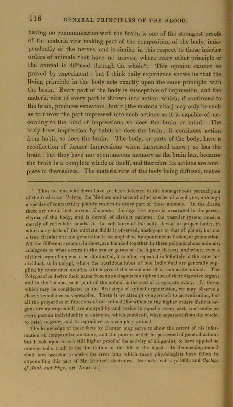 having no communication with the brain, is one of the strongest proofs of the materia vita: making part of the composition of the body, inde- pendently of the nerves, and is similar in this respect to those inferior orders of animals that have no nerves, where every other principle of the animal is diffused through the whole0. This opinion cannot be proved by experiment; but I think daily experience shows us that the living principle in the body acts exactly upon the same principle with the brain. Every part of the body is susceptible of impression, and the materia vita: of every part is thrown into action, which, if continued to the brain, produces sensation; but it [the materia vitae] may only be such as to throw the part impressed into such actions as it is capable of, ac- cording to the kind of impression; so does the brain or mind. The body loses impression by habit, so does the brain; it continues action from habit, so does the brain. The body, or parts of the body, have a recollection of former impressions when impressed anew; so has the brain : but they have not spontaneous memory as the brain has, because the brain is a complete whole of itself, and therefore its actions are com- plete in themselves. The materia vitae of the body being diffused, makes a [Thus no muscular fibres have yet been detected in the homogeneous parenchyma of the freshwater Polype, the Medusa, and several other species of zoophytes, although a species of contractility plainly resides in every part of these animals. In the Acrita there are no distinct nervous filaments; the digestive organ is excavated in the paren- chyma of the body, and is devoid of distinct parietes; the vascular system consists merely of reticulate canals, in the substance of the body, devoid of proper tunics, in which a cyclosis of the nutrient fluids is observed, analogous to that of plants, but not a true circulation; and generation is accomplished by spontaneous fission, or gemmation. All the different systems, in short, are blended together in these polymorphous animals, analogous to what occurs in the ova or germs of the higher classes; and where even a distinct organ happens to be eliminated, it is often repeated indefinitely in the same in- dividual, as in polypi, where the nutritious tubes of one individual are generally sup- plied by numerous mouths, which give it the semblance of a composite animal. The Polygastrica derive their name from an analogous multiplication of their digestive organ; and in the Tami®, each joint of the animal is the seat of a separate ovary. In these, which may be considered as the first steps of animal organization, we may observe a close resemblance to vegetables. There is no attempt or approach to centralization, but all the properties or functions of the animal (for which in the higher orders distinct or- gans are appropriated) are enjoyed by and reside in equally every part, and confer on every part an individuality of existence which enables it, when separated from the whole, to exist, to grow, and to reproduce as a complete animal. The knowledge of these facts by Hunter may serve to show the extent of his infor- mation on comparative anatomy, and the powers which he possessed of generalization ; but I look upon it as a still higher proof of the activity of his genius, to have applied so unexpected a truth to the illustration of the life of the blood. In the ensuing note I shall have occasion to notice the error into which many physiologists have fallen in expounding this part of Mr. Hunter’s doctrines. See note, vol. i. p. 260; and Cyclop, oj Anal. and Phys., art. Acrita.]