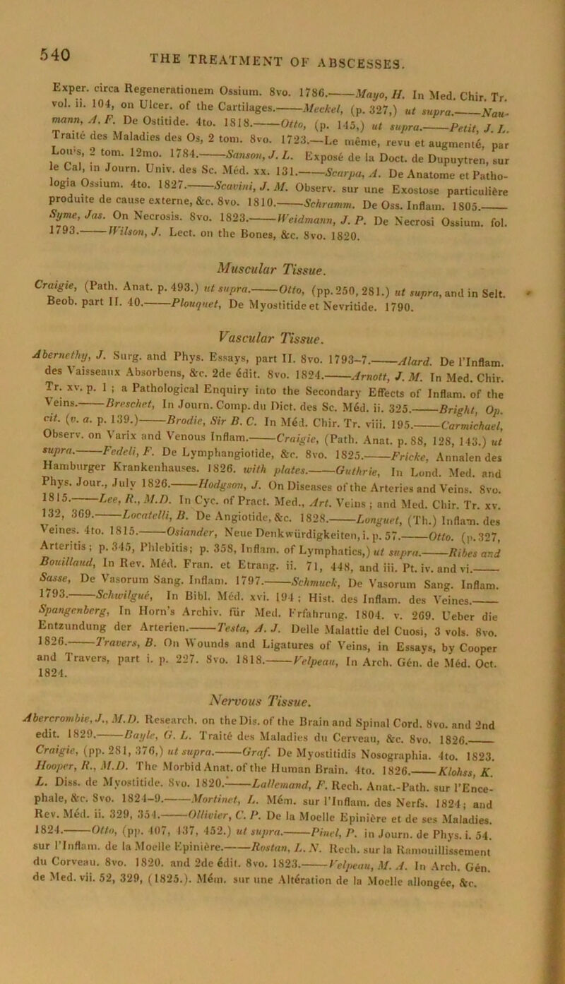 Exper. circa Regenerationem Ossium. 8vo. 1786. Mayo, II. In Med Chir Tr vol. 11. 104 on Ulcer, of the Cartilages. Meckel, (p. 327.) ut supra. Nan- mann, A. F. De Ostitide. 4to. 1818. Otto, (p. l45>) ut supra. Petit, J. L. Trane des Malad.es des Os, 2 tom. 8vo. 1723.-Le meme, revu et augmen.6, par Lo.rs, . tom. 12mo. 1784. Samoa, J. L. Expost- de la Doct. de Dupuytren, sur e Cal in Journ. Univ. des Sc. Med. xx. 131. Scarpa, A. De Anatome et Patho- logia Ossium. 4to. 1827. Scavini, J. M. Observ. sur une Exostose particultere prodmte de cause externe, &c. 8vo. 1810. Schramm. De Oss. Inflam. 1805. Syme, Jas. On Necrosis. 8vo. 1823. Weidmann, J. P. De Necrosi Ossium. fol. 1793. Wilson, J. Lect. on the Bones, &c. 8vo. 1820. Muscular Tissue. Cratgie (Path. Anat. p.493.) ut supra. Otto, (pp.250,281.) ut supra, and in Sell. Beob. part II. 40. Plouijuet, De Myostitide et Nevritide. 1790. Vascular Tissue. Abemethy, J. Surg. and Phys. Essays, part II. 8vo. 1793-7. Alard. De l’lnflam. des Vaisseatix Absorbcns, &c. 2de 6dit. 8vo. 1824. Arnott, J. M. In Med. Chir. Tr. xv. p. 1 ; a Pathological Enquiry into the Secondary Effects of Inflam, of the Veins. Breschet, In Journ. Comp.du Diet, des Sc. M6d. ii. 325. Bright, Op. cit. (v. a. p. 139.) Brodie, Sir B. C. In M6d. Chir. Tr. viii. 195. Carmichael, Observ. on Varix and Venous Inflam. Craigie, (Path. Anat. p. 88, 128, 143.) ut supra. Fcdeli, F. De Lymphangiotide, &c. 8vo. 1823. Fricke, Annalen des Hamburger Krankenhauses. 1826. with plates. Guthrie, In Land. Med. and Phys. Jour., July 1826. Hodgson, J. On Diseases of the Arteries and Veins. 8vo. 1815. Lee, R., M.D. In C’yc. of Pract. Med., Art. Veins ; and Med. Chir. Tr. xv. 132, 369. Locatelli, B. De Angiotide, &c. 1828. Longuet, (Th.) Infla-n. des eines. 4to. 1815. Osiander, Neue Denkwiirdigkeiten,i. p. 57. Otto. (p.327, Arteritis; p. 34a, Phlebitis; p. 358, Inflam, of Lymphatics,) ut supra. Bikes and Boutllaud, In Rev. Med. Fran, et Etrang. ii. 71, 448, and iii. Pt. iv. and vi. Sasse, De Vasorum Sang. Inflam. 1797. Schmuck, De Vasorum Sang. Inflam. 1793. Schwilgue, In Bibl. Med. xvi. 194; Hist, des Inflam, des Veines. Spangcnberg, In Horn’s Archiv. fur Med. Frfahrung. 1804. v. 269. Ueber die Entzundung der Arterien. Testa, A. J. Delle Malattie del Cuosi, 3 vols. 8vo. 1826. Travers, B. On Wounds and Ligatures of Veins, in Essays, by Cooper and Travers, part i. p. 227. Svo. 1818. Velpeau, In Arch. G6n. de Med. Oct. 1824. Nervous Tissue. Abercrombie, J., M.D. Research, on theDis.ofthe Brain and Spinal Cord. 8vo. and 2nd edit. 1829. Baylc, U. L. Traite des Maladies du Cerveau, Stc. Svo. 1826. Craigie, (pp. 281, 376,) ut supra. Graf. De Myostitidis Nosographia. 4to. 1823. Hooper, R., M.D. The Morbid Anat. of the Human Brain. 4to. 1826. Klohss, K L. Diss. de Myostitide. Svo. 1820.- Lallemand, F. Recli. Anat.-Path. sur l’Ence- phale, &c. Svo. 1824-9. Martinet, L. M4m. sur l’lnflam. des Nerfs. 1824; and Rev. Med. ii. 329, 354. Oltivier, C. P. De la Moelle Epiniere et de ses Maladies. 1824. Otto, (pp. 407, 437, 452.) ut supra. Find, P. in Journ. de Phys. i. 54. sur l’lnflam. de la Moelle Kpinidre. Rostan, L. ,V. Ilech. sur la Raniouillissement du Corveau. 8vo. 1820. and 2de 6dit. Svo. 1823. Velpeau, M. A. In Arch. Gen. de Med. vii. 52, 329, (1825.). M&n. sur line Alteration de la Moelle allongee, Stc.