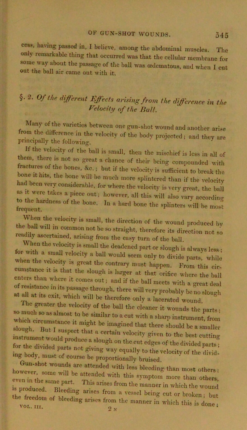 cess, having passed in, I believe, among the abdominal muscles. The on y remarkable thing that occurred was that the cellular membrane for some way about the passage of the ball was cedematous, and when I cut out the ball air came out with it. §• 2. Of the different Effects arising from the difference in the Velocity of the Ball. Many of the varieties between one gun-shot wound and another arise from the difference in the velocity of the body projected j and they are principally the following. If the velocity of the ball is small, then the mischief is less in all of em, t lere is not so great a chance of their being compounded with ractures of the bones, &c.; but if the velocity is sufficient to break the ! J® hltS' the bone wlH ,,e much more splintered than if the velocity .u >een very considerable, for where the velocity is very great, the ball to fi TCrkeS a/!eCe °Ut; however’ a]I this ill also vary according frequent 88 h™6' “ b°ne the 8Plintere will be mos^ When the velocity is small, the direction of the wound produced bv the ball will m common not be so straight, therefore its direction not so readily ascertained, arising from the easy turn of the ball U hen the velocity is small the deadened part or slough is always less • wheT LaveTat 17 * baU W0UW S6em only t0 divide parts! while when the velocity is great the contrary must happen. From this cir- cumstance it is that the slough is larger at that orifice where the ball enteis than where it comes out; and if the ball meets with a great deal of instance in its passage through, there will very probably be no slouch at aU at its exit which will be therefore only a derated wound & The greater the velocity of the ball the cleaner it wounds the parts • whfch S° aS ^ m°St.t0 be Similar t0 a cut with a sharp instrument, from “C—CC ^ T1 bC imagined that there should be a waller ^rfmen^would8156? ‘ ^ *> the best cutting . trument n ould produce a slough on the cut edges of the divided parts or the d.vuied parts not giving way equally to the velocity of the divid- ing body, must of course be proportionally bruised Gun-shot wounds are attended with less bleeding than most others • mwever some will be attended with this symptom more than others’ is produced U1B1 ThlS anSe3 fr°m the raanner in which the wound _ 1 oduced. Bleeding arises from a vessel being cut or broken • but e freedom of bleeding arises from the manner in which this is done • ' Oh. Ill, 2 •