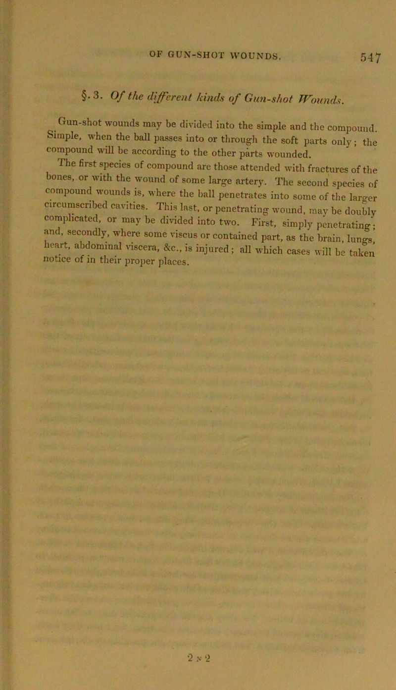§• 3. Of the different kinds of Gun-shot Wounds. Gun-shot wounds may be divided into the simple and the compound. Simple, when the ball passes into or through the soft parts only; the compound will be according to the other parts wounded. The first species of compound are those attended with fractures of the hones, or with the wound of some large artery. The second species of compound wounds is, where the hall penetrates into some of the larger circumscribed cavities. This last, or penetrating wound, may be doubly complicated, or may be divided into two. First, simply penetrating; and, secondly, where some viseus or contained part, as the brain, lungs’ heart, abdominal viscera, &c„ is injured; all which cases will be taken notice of in their proper places. •2 >• 2