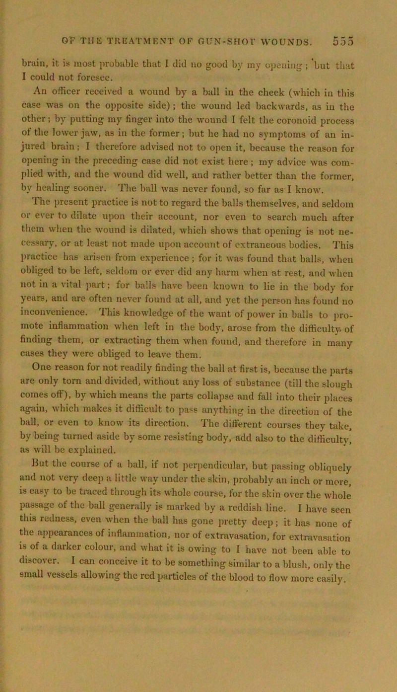 bruin, it is most probable that I did no good by iny opening ; 'but that I could not foresee. An officer received a wound by a ball in the cheek (which in this case was on the opposite side) ; the wmund led backwards, as iu the other; by putting my finger into the wound I felt the coronoid process of the lower jaw, as in the former; but he had no symptoms of an in- jured brain; I therefore advised not to open it, because the reason for opening in the preceding case did not exist here; my advice was com- plied with, and the wound did well, and rather better than the former, by healing sooner. The ball was never found, so far as I know. The present practice is not to regard the balls themselves, and seldom or ever to dilate upon their account, nor even to search much after them when the wound is dilated, which shows that opening is not ne- cessary, or at least not made upon account of extraneous bodies. This practice has arisen from experience ; for it was found that balls, when obliged to be left, seldom or ever did any harm when at rest, and when not in a vital part; for balls have been known to lie in the body for years, and are often never found at all, and yet the person has found no inconvenience. This knowledge of the want of power in balls to pro- mote inflammation when left in the body, arose from the difficulty, of finding them, or extracting them when found, and therefore in many cases they were obliged to leave them. One reason for not readily finding the ball at first is, because the parts are only torn and divided, without any loss of substance (till the slough comes off), by which means the parts collapse and fall into their places again, which makes it difficult to pass anything in the direction of the ball, or even to know' its direction. The different courses they take, by being turned aside by some resisting body, add also to the difficulty, as will be explained. But the course of a ball, if not perpendicular, but passing obliquely and not very deep a little way under the skin, probably an inch or more, is easy to be traced through its whole course, for the skin over the whole passage of the ball generally is marked by a reddish line. I have seen this redness, even when the ball has gone pretty deep; it has none of the appearances of inflammation, nor of extravasation, for extravasation i» of a darker colour, and what it is owing to I have not been able to discover. I can conceive it to be something similar to a blush, only the small vessels allowing the red particles of the blood to flow more easily.