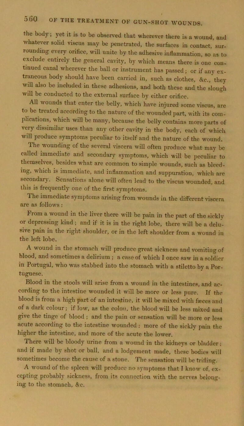 the body; yet it is to be observed that wherever there is a wound, and whatever solid viscus may be penetrated, the surfaces in contact, sur- rounding every orifice, will unite by the adhesive inflammation, so as to exclude entirely the general cavity, by which means there is one con- tinued canal wherever the ball or instrument has passed ; or if any ex- traneous body should have been carried in, such as clothes, &c., they will also be included in these adhesions, and both these and the slough will be conducted to the external surface by either orifice. All Mounds that enter the belly, which have injured some viscus, are to be treated according to the nature of the wounded part, with its com- plications, which will be many, because the belly contains more parts of very dissimilar uses than any other cavity in the body, each of which will produce symptoms peculiar to itself and the nature of the wound. The wounding of the several viscera will often produce what may be called immediate and secondary symptoms, which will be peculiar to themselves, besides what are common to simple wounds, such as bleed- ing, which is immediate, and inflammation and suppuration, which are seeondarj . Sensations alone will often lead to the viscus wounded, and Ibis is frequently one of the first symptoms. I he immediate symptoms arising from wounds in the different viscera are as follows: From a wound in the liver there will be pain in the part of the sickly or depressing kind ; and it it is in the right lobe, there will be a delu- sive pain in the right shoulder, or in the left shoulder from a wound in the left lobe. A wound in the stomach will produce great sickness and vomiting of blood, and sometimes a delirium ; a case of which I once saw in a soldier in Portugal, who was stabbed into the stomach with a stiletto by a Por- tuguese. Blood in the stools will arise from a wound in the intestines, and ac- cording to the intestine wounded it will be more or less pure. If the blood is from a high part of an intestine, it will be mixed with faeces and of a dark colour; if low, as the colon, the blood will be less mixed and give the tinge of blood ; and the pain or sensation Mill be more or less acute according to the intestine M'ounded : more of the sickly pain the higher the intestine, and more of the acute the lower. There Mill be bloody urine from a wound in the kidneys or bladder; and if made by shot or ball, and a lodgement made, these bodies Mill sometimes become the cause of a stone. The sensation will be trifling. A M ound of the spleen -will produce no symptoms that I knou’ of, ex- cepting probably sickness, from its connection with the nerves belong- ing to the stomach, &c.