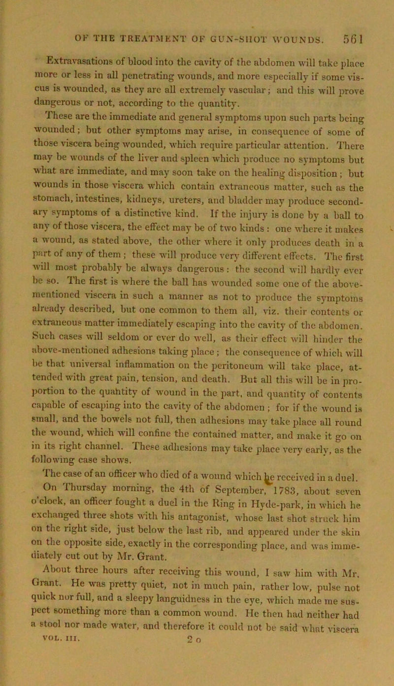 Extravasations of blood into the cavity of the abdomen will take place more or less in all penetrating wounds, and more especially if some vis- cus is wounded, as they are all extremely vascular; and this will prove dangerous or not, according to the quantity. These are the immediate and general symptoms upon such parts being wounded; but other symptoms may arise, in consequence of some of those viscera being wounded, which require particular attention. There may be wounds of the liver and spleen which produce no symptoms but what are immediate, and may soon take on the healing disposition ; but wounds in those viscera which contain extraneous matter, such as the stomach, intestines, kidneys, ureters, and bladder may produce second- ary symptoms of a distinctive kind. If the injury is done by a ball to any of those viscera, the effect may be of two kinds : one where it makes a wound, as stated above, the other where it only produces death in a part of any of them ; these will produce very different effects. The first will most probably be always dangerous : the second will hardly ever be so. 1 he first is where the ball has wounded some one of the above- mentioned viscera in such a manner as not to produce the symptoms already described, but one common to them all, viz. their contents or extraneous matter immediately escaping into the cavity of the abdomen. Such cases will seldom or ever do well, as their effect will hinder the above-mentioned adhesions taking place ; the consequence of which will be that universal inflammation on the peritoneum will take place, at- tended with great pain, tension, and death. But all this will be in pro- portion to the quahtity of wound in the part, and quantity of contents capable of escaping into the cavity of the abdomen ; for if the wound is small, and the bowels not full, then adhesions may take place all round the wound, which will confine the contained matter, and make it go on in its right channel. These adhesions may take place very early, as the following case show's. 1 he case of an officer who died of a wound which Jjie received in a duel. On Thursday morning, the 4th of September, 1783, about seven o’clock, an officer fought a duel in the Ring in Hyde-park, in which he exchanged three shots with his antagonist, whose last shot struck him on the right side, just below' the last rib, and appeared under the skin on the opposite side, exactly in the corresponding place, and was imme- diately cut out by Mr. Grant. About three hours after receiving this wound, I saw him with Mr. Grant. He was pretty quiet, not in much pain, rather low', pulse not quick nor full, and a sleepy languidness in the eye, which made me sus- pect something more than a common wound. He then had neither had a stool nor made w'ater, and therefore it could not be said what viscera VOL. III. 2 o