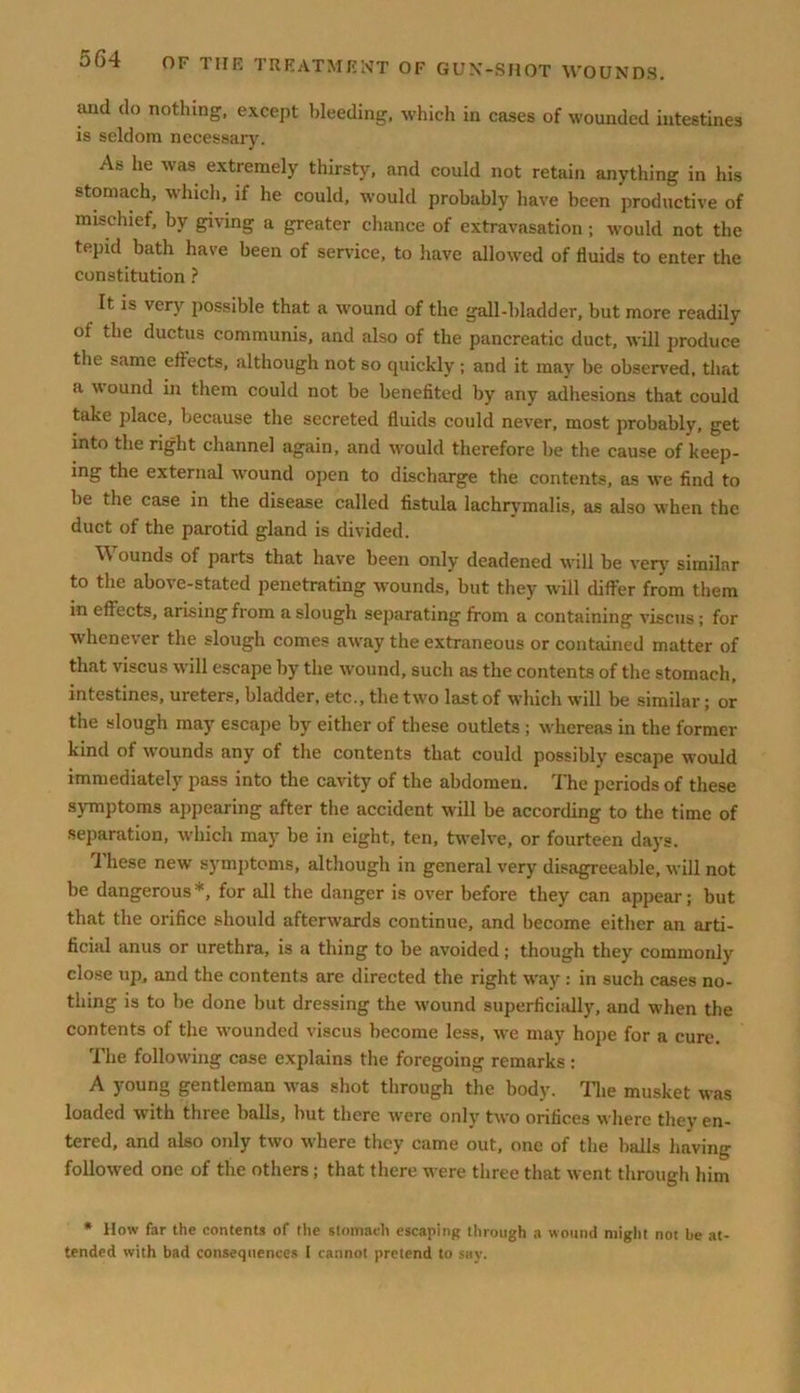 arid do nothing, except bleeding, which in cases of wounded intestines is seldom necessaiy. As he was extremely thirsty, and could not retain anything in his stomach, which, if he could, would probably have been productive of mischief, by giving a greater chance of extravasation ; would not the tepid bath have been of service, to have allowed of fluids to enter the constitution ? It is very possible that a wound of the gall-bladder, but more readily ot the ductus communis, and also of the pancreatic duct, will produce the same effects, although not so quickly ; and it may be observed, that <i w ound in them could not be benefited by any adhesions that could take place, because the secreted fluids could never, most probably, get into the right channel again, and would therefore be the cause of keep- ing the external wound open to discharge the contents, as we find to be the case in the disease called fistula lachrymalis, as also when the duct of the parotid gland is divided. Wounds of parts that have been only deadened will be very similar to the above-stated penetrating wounds, but they will differ from them in effects, arising from a slough separating from a containing viscus; for whenever the slough comes away the extraneous or contained matter of that viscus will escape by the wound, such as the contents of the stomach, intestines, ureters, bladder, etc., the two last of which will be similar; or the slough may escape by either of these outlets ; whereas in the former kind of wounds any of the contents that could possibly escape would immediately pass into the cavity of the abdomen. The periods of these symptoms appearing after the accident will be according to the time of separation, which may be in eight, ten, twelve, or fourteen days. These new symptoms, although in general very disagreeable, will not be dangerous *, for all the danger is over before they can appear; but that the orifice should afterwards continue, and become either an arti- ficial anus or urethra, is a thing to be avoided; though they commonly close up, and the contents are directed the right way : in such cases no- thing is to be done but dressing the wound superficially, and when the contents of the wounded viscus become less, we may hope for a cure. The following case explains the foregoing remarks : A young gentleman was shot through the body. The musket was loaded with three balls, but there were only two orifices where they en- tered, and also only two where they came out, one of the balls having followed one of the others; that there were three that went through him * IIow far the contents of tiie stomach escaping through a wound might not be at- tended with bad consequences I cannot pretend to say.