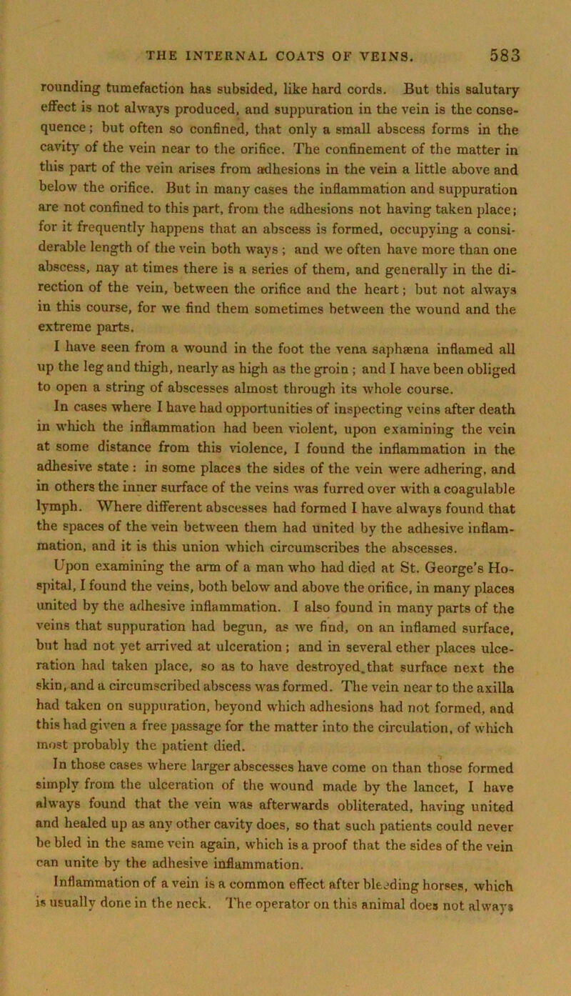 rounding tumefaction has subsided, like hard cords. But this salutary effect is not always produced, and suppuration in the vein is the conse- quence ; but often so confined, that only a small abscess forms in the cavity of the vein near to the orifice. The confinement of the matter in this part of the vein arises from adhesions in the vein a little above and below the orifice. But in many cases the inflammation and suppuration are not confined to this part, from the adhesions not having taken place; for it frequently happens that an abscess is formed, occupying a consi- derable length of the vein both ways ; and we often have more than one abscess, nay at times there is a series of them, and generally in the di- rection of the vein, between the orifice and the heart; but not always in this course, for we find them sometimes between the wound and the extreme parts. I have seen from a wound in the foot the vena saphsena inflamed all up the leg and thigh, nearly as high as the groin ; and I have been obliged to open a string of abscesses almost through its whole course. In cases where I have had opportunities of inspecting veins after death in which the inflammation had been violent, upon examining the vein at some distance from this violence, I found the inflammation in the adhesive state : in some places the sides of the vein were adhering, and in others the inner surface of the veins was furred over with a coagulable lymph. Where different abscesses had formed I have always found that the spaces of the vein between them had united by the adhesive inflam- mation, and it is this union which circumscribes the abscesses. Upon examining the arm of a man who had died at St. George’s Ho- spital, I found the veins, both below and above the orifice, in many places united by the adhesive inflammation. I also found in many parts of the veins that suppuration had begun, as we find, on an inflamed surface, but had not yet arrived at ulceration ; and in several ether places ulce- ration had taken place, so as to have destroyed.that surface next the skin, and a circumscribed abscess was formed. The vein near to the axilla had taken on suppuration, beyond which adhesions had not formed, and this had given a free passage for the matter into the circulation, of which most probably the patient died. In those cases where larger abscesses have come on than those formed simply from the ulceration of tire wound made by the lancet, I have always found that the vein was afterwards obliterated, having united and healed up as any other cavity does, so that such patients could never be bled in the same vein again, which is a proof that the sides of the vein can unite by the adhesive inflammation. Inflammation of a vein is a common effect after bleeding horses, which is usually done in the neck. The operator on this animal does not always