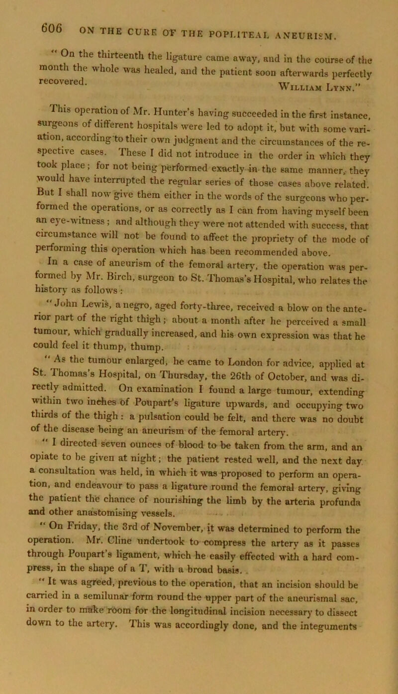 On the thirteenth the ligature came away, and in the course of the month the whole was healed, and the patient soon afterwards perfectly recovered. xit , „ VV illiam Lynn. This operation of Mr. Hunter’s having succeeded in the first instance, surgeons of different hospitals were led to adopt it, but with some vari- ation, according to their own judgment and the circumstances of the re- spective cases. These I did not introduce in the order in which they took place; for not being performed exactly in-the same manner, they would have interrupted the regular series of those cases above related. But I shall now give them either in the words of the surgeons who per- formed the operations, or as correctly as I can from having myself been an eye-witness; and although they were not attended with success, that circumstance will not be found to affect the propriety of the mode of performing this operation which has been recommended above. In a case of aneurism of the femoral artery, the operation was per- formed by Mr. Birch, surgeon to St. Thomas’s Hospital, who relates the history as follows: “John Lewis, a negro, aged forty-three, received a blow on the ante- rior part of the right thigh; about a month after he perceived a small tumour, which gradually increased, and his own expression was that he could feel it thump, thump. As the tumour enlarged, he came to London for advice, applied at St. I homas’s Hospital, on Thursday, the 26th of October, and was di- rectly admitted. On examination I found a large tumour, extending within two inehes of Poupart’s ligature upwards, and occupying two thirds of the thigh : a pulsation could be felt, and there was no doubt of the disease being an aneurism of the femoral artery'. I directed seven ounces of blood to be taken from the arm, and an opiate to be given at night; the patient rested well, and the next day a consultation was held, in which it was proposed to perform an opera- tion, and endeavour to pass a ligature round the femoral artery, giving the patient the chance of nourishing the limb by the arteria profunda and other anastomising vessels. “ 0n Friday, the 3rd of November, it was determined to perform the operation. Mr. Cline undertook to compress the artery as it passes through Poupart s ligament, which he easily effected with a hard com- press, in the shape of a T, with a broad basis. ' ^ was agreed, previous to the operation, that an incision should be carried in a semilunar form round the upper part of the aneurismal sac, in order to make room for the longitudinal incision necessary to dissect down to the artery. This was accordingly done, and the integuments