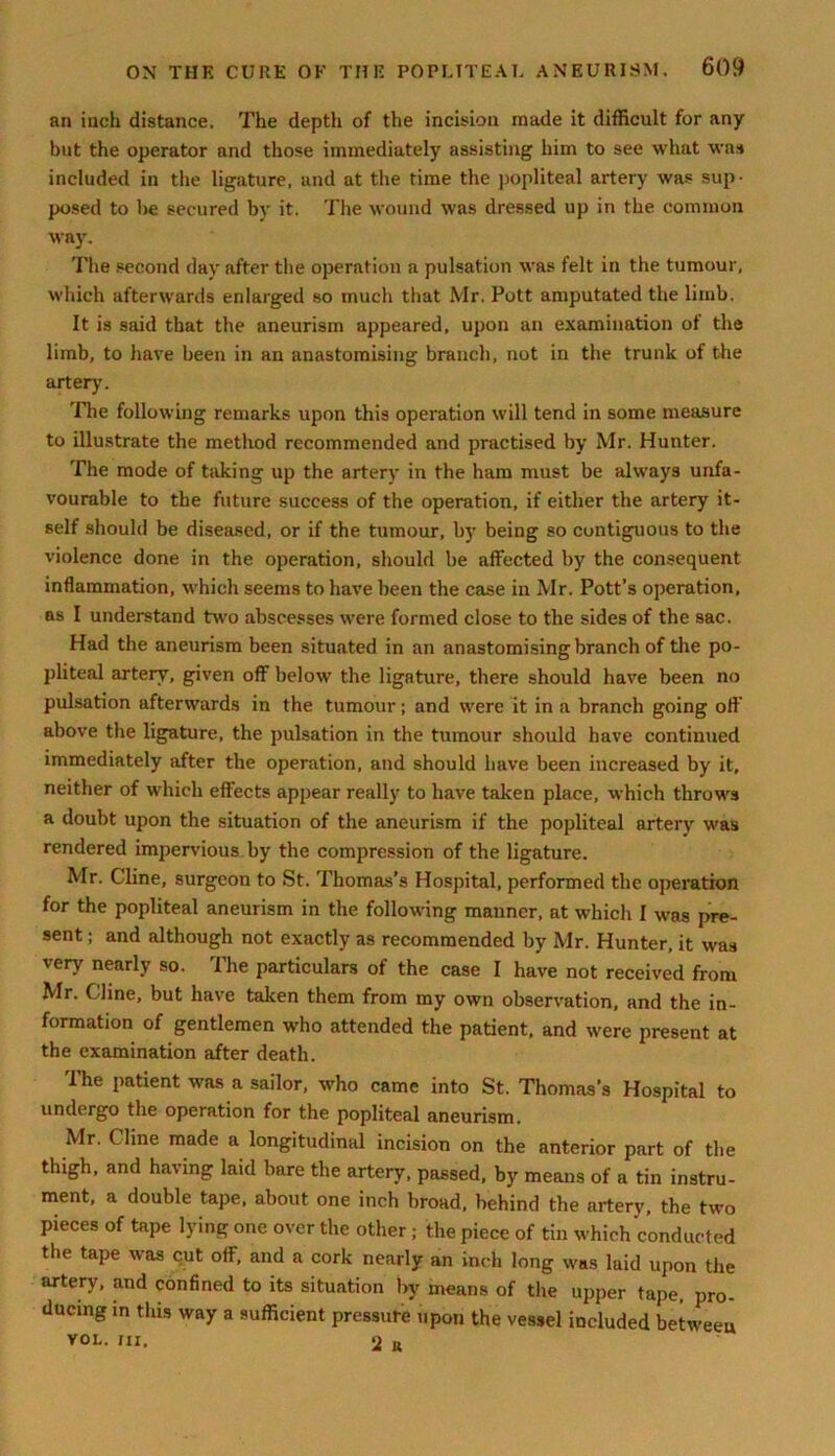 an inch distance. The depth of the incision made it difficult for any but the operator and those immediately assisting him to see what was included in the ligature, and at the time the popliteal artery was sup- posed to be secured by it. The wound was dressed up in the common way. The second day after the operation a pulsation was felt in the tumour, which afterwards enlarged so much that Mr. Pott amputated the limb. It is said that the aneurism appeared, upon an examination of the limb, to have been in an anastomising branch, not in the trunk of the artery. 'flie following remarks upon this operation will tend in some measure to illustrate the method recommended and practised by Mr. Hunter. The mode of taking up the artery in the ham must be always unfa- vourable to the future success of the operation, if either the artery it- self should be diseased, or if the tumour, by being so contiguous to the violence done in the operation, should be affected by the consequent inflammation, which seems to have been the case in Mr. Pott’s operation, as I understand two abscesses were formed close to the sides of the sac. Had the aneurism been situated in an anastomising branch of the po- pliteal artery, given off below' the ligature, there should have been no pulsation afterw'ards in the tumour; and were it in a branch going oft' above the ligature, the pulsation in the tumour should have continued immediately after the operation, and should have been increased by it, neither of which effects appear really to have taken place, which throw's a doubt upon the situation of the aneurism if the popliteal artery was rendered impervious by the compression of the ligature. Mr. Cline, surgeon to St. Thomas’s Hospital, performed the operation for the popliteal aneurism in the following manner, at which I w'as pre- sent ; and although not exactly as recommended by Mr. Hunter, it was very nearly so. The particulars of the case I have not received from Mr. Cline, but have taken them from my own observation, and the in- formation of gentlemen who attended the patient, and w-ere present at the examination after death. The patient was a sailor, who came into St. Thomas’s Hospital to undergo the operation for the popliteal aneurism. Mr. Cline made a longitudinal incision on the anterior part of the thigh, and having laid bare the artery, passed, by means of a tin instru- ment, a double tape, about one inch broad, behind the artery, the two pieces of tape lying one over the other ; the piece of tin which conducted the tape was cut off, and a cork nearly an inch long was laid upon the artery, and confined to its situation by means of the upper tape, pro- ducing in this way a sufficient pressure upon the vessel included between VOL. HI, 2 R