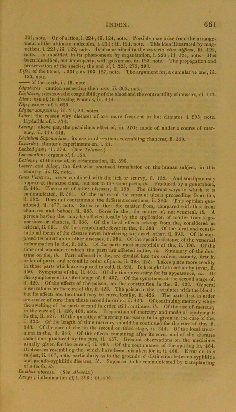 121, note. Or of action, i. 221; iii. 124, note. Possibly may arise from the arrange- ment of the ultimate molecules, i. 221 ; iii. 121, note. This idea illustrated by mag- netism, i. 221 ; iii. 122, note. Is also ascribed to the materia vitro diffusa, iii. 122, note. Is modified in its phaenoraena by organization, i. 223; iii. 124, note. Has been identified, but improperly, with galvanism, iii. 123, note. The propagation and preservation of the species, the end of, i. 225, 273, 293. Life-, of the blood, i. 231 ; iii. 103, 127, note. The argument for, a cumulative one, iii. 133, note. of the teeth, ii. 19, note. Ligatures; caution respecting their use, iii. 302, note. Lightning; destroys the coagulability of the blood and the contractility of muscles, iii. 114. Lint; use of, in dressing wounds, iii. 414. Lip; cancer of, i. 629. Liquor sanguinis; iii. 21, 24, notes. Liver; the reason why diseases of are more frequent in hot climates, i. 295, note. Hydatids of, i. 574. Living; above par, the pernicious effect of, iii. 276; mode of, under a course of mer- cury, ii. 440, 445. Lixivium Saponurium; its use in ulcerations resembling chancres, ii. 350. Lizards; Hunter’s experiments on, i. 21. Ticked jaw; iii. 379. (See Tetanus.) Locomotion; organs of, i. 158. Lotions; of the use of, in inflammation, iii. 396. Lower and King; the first who practised transfusion on the human subject, in this country, iii. 13, note. Lues Venerea; never combined with the itch or scurvy, ii. 132. And smallpox may appear at the same time, but not in the same parts, ib. Produced by a gonorrhoea, ii. 145. The cause of other diseases, ii. 155. The different ways in which it is communicated, ii. 381. Of the nature of the sores or ulcers proceeding from the, ii. 382. Does not contaminate the different secretions, ii. 383. This opinion que- stioned, ii. 477, note. Sores in the; the matter from, compared with that from chancres and buboes, ii. 385. Sores in the; the matter of, not venereal, ib. A person having the, may be affected locally by the application of matter from a go- norrhoea or chancre, ii. 386. Of the local effects arising from the, considered as critical, ii. 391. Of the symptomatic fever in the, ii. 393. Of the local and consti- tutional forms of the disease never interfering with each other, ii. 393. Of its sup- posed termination in other diseases, ii. 394. Of the specific distance of the venereal inflammation in the, ii. 395. Of the parts most susceptible of the, ii. 396. Of the time and manner in which the parts are affected in the, ib. Summary of the doc- trine on the, ib. Parts affected in the, are divided into two orders, namely, first in order of parts, and second iu order of parts, ii. 398, 425. Takes place more readily in those parts which are exposed to cold, ii. 398. Is brought into action by fever, ii. 400. Symptoms of the, ii. 405. Of the time necessary for its appearance, ib. Of the symptoms of the first stage of, ii. 407. Of the symptoms of the second stage of, ii. 420. Of the effects of the poison, on the constitution in the, ii. 422. General observations on the cure of the, ii. 423. The poison in the, circulates with the blood ; but its effects are local and may be cured locally, ii. 425. The parts first in order are easier of cure than those second in order, ii. 426. Of continuing mercury while the swelling of the parts second in order still continues, ib. Of the use of mercury in the cure of, ii. 426, 468, note. Preparation of mercury and mode of applying it in the, ii. 427. Of the quantity of mercury necessary to be given in the cure of the, ii. 433. Of the length of time mercury should be continued for the cure of the, ii. 343. Of the cure of the, in the second or third stage, ii. 344. Of the local treat- ment in the, ii. 346. Of the effects remaining after its cure, and of the diseases sometimes produced by the cure, ii. 457. General observations on the medicines usually given for the cure of, ii. 460. Of the continuance of the spitting in, 464. Of diseases resembling the, which have been mistaken for it, ii. 466. Error on this subject, ii. 467, note, particularly as to the grounds of distinction between syphilitic and pseudo-syphilitic diseases, ib. Supposed to be communicated by transplanting of a tooth, ib. b Lumbar abscess. (See Abscess.) Lungs ; inflammation of, i. 398 ; iii, 400.