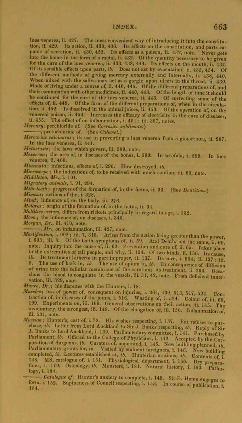 lues venerea, ii. 427. The most convenient way of introducing it into the constitu- tion, ii. 429. Its action, ii. 430, 436. Its effects on the constitution, and parts ca- pable of secretion, ii. 430, 455. Its effects as a poison, ii. 432, note. Never gets into the bones in the form of a metal, ii. 432. Of the quantity necessary to be given for the cure of the lues venerea, ii. 433, 438, 444. Its effects on the mouth, ii. 434. Of its sensible effects upon parts, ib. Does not act by evacuation, ii. 435, 454. Of the different methods of giving mercury externally and internally, ii. 438, 440. When mixed with the saliva may act as a gargle upon ulcers in the throat, ii. 439. Mode of living under a course of, ii. 440, 445. Of the different preparations of, and their combination with other medicines, ii. 440, 443. Of the length of time it should be continued for the cure of the lues venerea, ii. 443. Of correcting some of the effects of, ii. 448. Of the form of the different preparations of, when in the circula- tion, ii. 452. Is dissolved in the animal juices, ii. 453. Of the operation of, on the venereal poison, ii. 454. Increases the efficacy of electricity in the cure of diseases, ii. 455. The effect of on inflammation, i. 401 ; iii. 387, notes. Mercury, perchloride of. (See Corrosive sublimate.) , protochloride of. (See Calomel.) Mercurius calcinatus; its use in preventing a lues venerea from a gonorrhoea, ii. 207. In the lues venerea, ii. 441. Metastasis; the laws which govern, iii. 389, note. Mezereon; the uses of, in diseases of the bones, i. 509. In scrofula, i. 599. In lues venerea, ii. 460. Miasmata; infectious, effects of, i. 296. How destroyed, ib. Microscope; the indications of, to be received with much caution, iii. 60, note. Middleton, Mr., i. 101. Migratory animals, i. 91, 294. Milk teeth; progress of the formation of, in the foetus, ii. 33. (See Dentition.) Mimosa; actions of the, i. 328. Mind; influence of, on the body, iii. 276. Molares; origin of the formation of, in the foetus, ii. 34. Mollities ossium, differs from rickets principally in regard to age, i. 532. Moon j the influence of, on diseases, i. 346. Morgan, Dr., iii. 410, note. , Mr., on inflammation, iii. 427, note. Mortification, i. 602 ; iii. 7, 318. Arises from the action being greater than the power i. 603 ; iii. 8. Of the teeth, symptoms of, ii. 59. And Death, not the same, ii. 60* note. Inquiry into the cause of, ii. 62. Prevention and cure of, ii. 65. Takes place in the extremities of tall people, and why, ii. 134. Of two kinds, ii. 136. Its cause ib. Its treatment hitherto in part improper, ii. 137. Its cure, i. 604; ii. 137. jjj’ 8. The use of bark in, ib. The use of opium in, ib. In consequence of diffusion of urine into the cellular membrane of the scrotum; its treatment, ii. 260. Occa- sions the blood to coagulate in the vessels, iii. 31, 42, note. From deficient inner- vation, iii. 329, note. Munro, Dr.; his disputes with the Hunters, i. 18. Muscles; loss of power of, consequent on injuries, i. 264, 439, 513, 517, 524. Con- traction of, in diseases of the joints, i. 516. Wasting of, i. 524. Colour of iii. 69 199. Experiments on, iii. 109. General observations on their action, iii. 145. The involuntary, the strongest, iii. 148. Of the elongation of, iii. 150. Inflammation of iii. 531, note. ’ Museum; Hunter’s, cost of, i. 72. His wishes respecting, i. 137. Pitt refuses to pur chase, ib. Letter from Lord Auckland to Sir J. Banks respecting, ib. Reply of Sir J. Banks to Lord Auckland, i. 139. Parliamentary committee, i. 141. Purchased bv Parliament, ib. Offered to the College of Physicians, i. 142. Accepted by the Cor- poration of Surgeons, ii. Curators of, appointed, i. 145. New building planned ib Parliamentary grants for, ib. Visited by eminent foreigners, i. 146. New building completed, ib. Lectures established at, ib. Hunterian orations, ib. Contents of j 148. MS. catalogue of, i. 151. Physiological department, i. 156. Dry prepara tions, i. 179. Osteology, t*. Monsters, i. 181. Natural history, i. 183 Pathn' logy, i. 184. , Catalogue of; Hunter’s anxiety to complete, i. 149. Sir E. Home engages to form, 1.152. Supineness of Council respecting, i. 153. In course of publication i