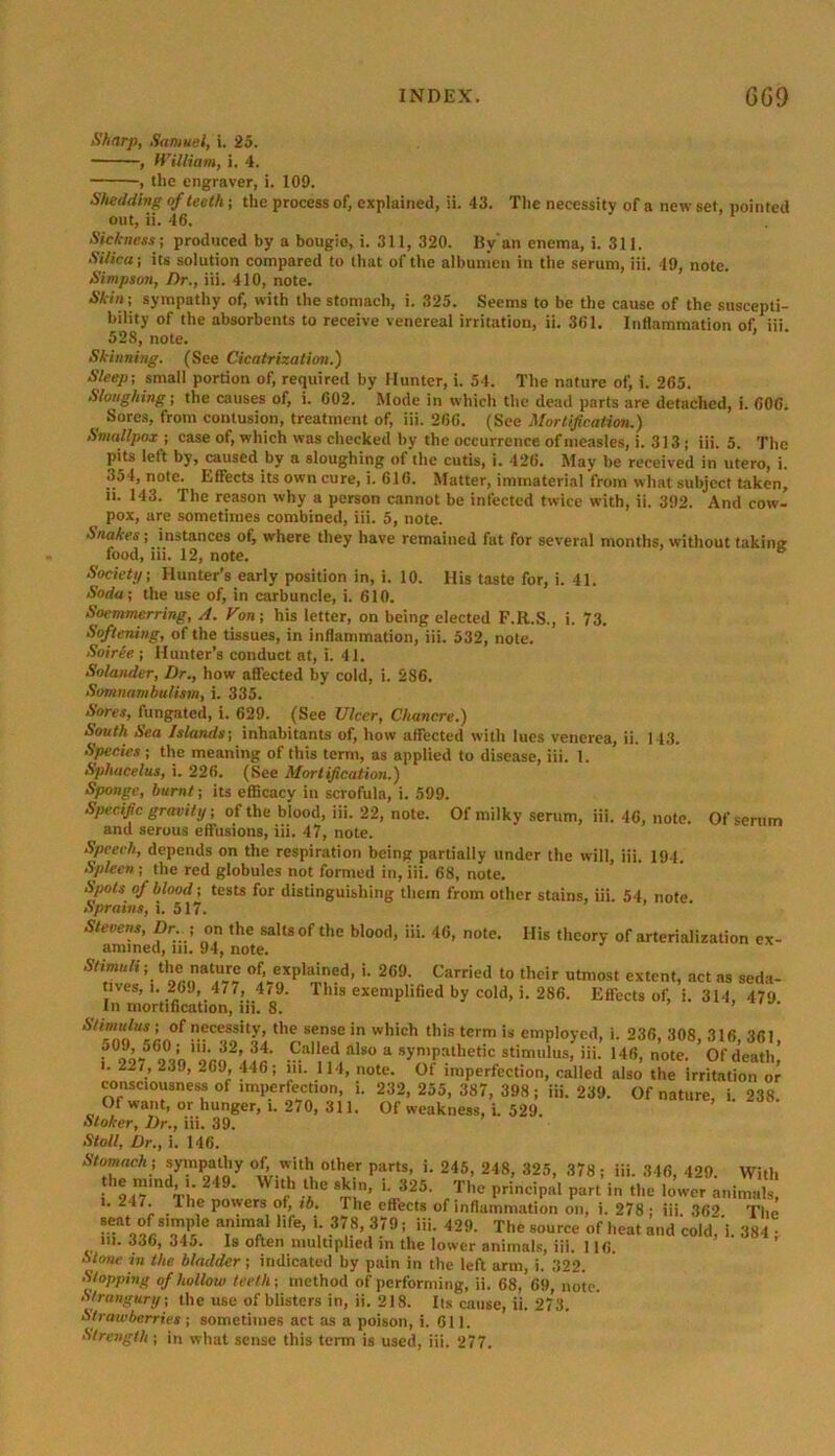 Sharp, Samuel, i. 25. , William, i. 4. , the engraver, i. 109. Shedding of teeth; the process of, explained, ii. 43. The necessity of a new set, pointed out, ii. 46. Sickness ; produced by a bougie, i. 311, 320. By'an enema, i. 311. Silica; its solution compared to that of the albumen in the serum, iii. 49, note. Simpson, Dr., iii. 410, note. Skin; sympathy of, with the stomach, i. 325. Seems to be the cause of the suscepti- bility of the absorbents to receive venereal irritation, ii. 361. Inflammation of, iii 528, note. Skinning. (See Cicatrization.) Sleep; small portion of, required by Hunter, i. 54. The nature of, i. 265. Sloughing; the causes of, i. 602. Mode in which the dead parts are detached, i. 600. Sores, from contusion, treatment of, iii. 266. (See Mortification.) Smallpox; case of, which was checked by the occurrence of measles, i. 313 ; iii. 5. The pits left by, caused by a sloughing of the cutis, i. 426. May be received in utero, i. 354, note. Effects its own cure, i. 616. Matter, immaterial from what subject taken, n. 143. The reason why a person cannot be infected twice with, ii. 392. And cow- pox, are sometimes combined, iii. 5, note. Snakes; instances of, where they have remained fat for several months, without taking food, iii. 12, note. Society; Hunter’s early position in, i. 10. His taste for, i. 41. Soda; the use of, in carbuncle, i. 610. Soemmerring, A. Von; his letter, on being elected F.R.S., i. 73. Softening, of the tissues, in inflammation, iii. 532, note. Soiree ; Hunter’s conduct at, i. 41. Solander, Dr., how affected by cold, i. 286. Somnambulism, i. 335. Sores, fungated, i. 629. (See Ulcer, Chancre.) South Sea Islands; inhabitants of, how affected with lues venerea, ii. 143. Species ; the meaning of this term, as applied to disease, iii. 1. Sphacelus, i. 226. (See Mortification.) Sponge, burnt; its efficacy in scrofula, i. 599. Specific gravity; of the blood, iii. 22, note. Of milky serum, iii. 46, note. Of serum and serous effusions, iii. 47, note. Speech, depends on the respiration being partially under the will, iii. 194. Spleen ; the red globules not formed in, iii. 68, note. Spots of blood; tests for distinguishing them from other stains, iii. 54, note Sprains, i. 517. Stevens, Dr ; on the salts of the blood, iii. 46, note. His theory of arterialization ex- amined, in. 94, note. Stimuli; the nature of, explained, i. 269. Carried to their utmost extent, act as seda- tives, i. 26J, 471, It J. This exemplified by cold, i. 286. Effects of, i. 314 470 I11 mortification, iii. 8. ’ Stimulus; of necessity, the sense in which this term is employed, i. 236, 308 316 361 f°2%562°3’»j’«• a s^pathetic stimii'us-iii: ,46> »°* SS2K: . 22 V “3!)’ ~69’ 446 • ,n- 114> n°te. Of imperfection, called also the irritation or consciousness of imperfection, i. 232, 255, 387, 398; iii. 239. Of nature, i 238 Of want, or hunger, i. 270, 311. Of weakness, i. 529. Stoker, Dr., iii. 39. Stoll, Dr., i. 146. Stomach; sympathy Of, with other parts, i. 245, 248, 325, 378 ; iii. 346, 429. With the mmd, i. 249. With the skin, i. 325. The principal part in the lower animals, ie powers of, ib. The effects of inflammation on, i. 278 ; iii. 362 The e *ife’ V »?■. ,379 * 429' The «ource 'mat and cold, i. 384 in. 336, 345. Is often multiplied in the lower animals, iii. 116. Stone in the bladder; indicated by pain in the left arm, i. 322. Stopping of hollow teeth; method of performing, ii. 68, 69, note. Strangury; the use of blisters in, ii. 218. Its cause, ii. 273. Strawberries ; sometimes act as a poison, i. 611. Strength ; in what sense this term is used, iii. 277.