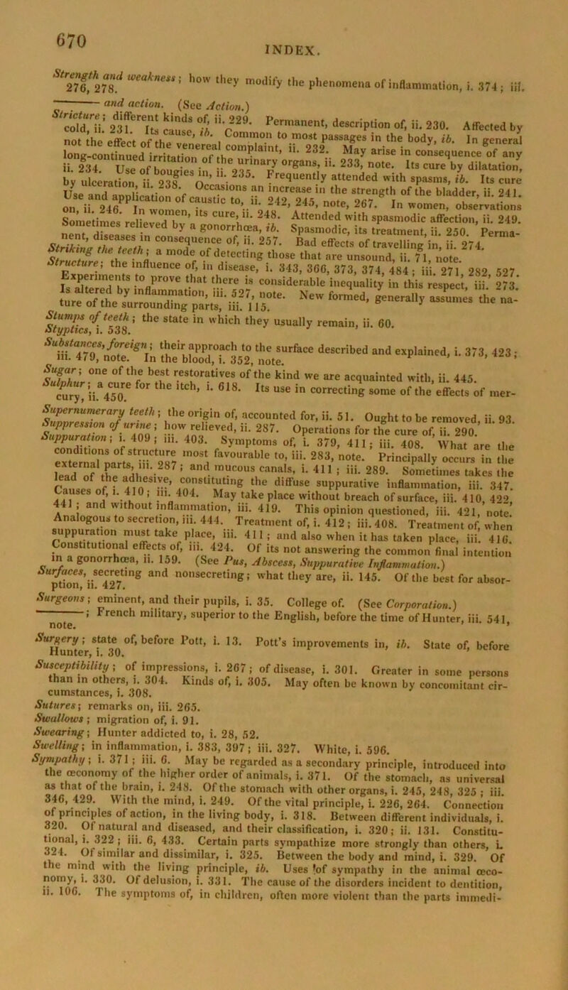 INDEX. Strili%ild weakness' how they niodi'y the phenomena of inflammation, i. 374; iil. — and action. (See Action.) Tu!tll n?'7i f; V22- description of, ii. 230. AlfoCol 0, n.. iho ,»v, of^'vi, ^ «• ■ ««»«a lone-continued irritmir., c ,v ? lt’ ' ■ 232, May arise in consequence of any ii 234 I 1 nf h • • f he0urmary °rgan3’ iL 233> note- I«a cure by dilatation, by ulceration i ’TT “■ 235* Fre^e,lUy a“ed^ ith »paam., ib. Its cure’ oy ulceration, ,i 238. Occasions an increase in the strength of the bladder ii 241 on ii 246PPina^n °f CaUStiC t°’..ii- 2 ‘2’ 245’ note> 267- womem observations Sometimes reHe?eThv’, “l- Z Attended with spasmodic affection, ii. 249. non» r d bj a gonorrhoea, ib. Spasmodic, its treatment, ii. 250 Perma- nent, diseases in consequence of, ii. 257. Bad effects of travelling in ii 274 S/ZcZie thZ “ m0dr°f de.tectin8 those that are unsound, ii. 71, note. Experiments to “pZl ilf Aisr^plc’t S’ J* 2**3?* the state in which they usually remain, ii. 60. Styptics, i. 538. SUma4™T,nZ!gnin ^ebloodTrSst^te^^'0 deSCribed eXp'ainCd' L 373> 423; few.T °fth/ b?,St r.estuoratives of the k>nd we are acquainted with, ii. 445. cury, ii. 450? ^ ^ ‘tCh’ *’ 618' ItS USe in correctinK some of the effects of mer- Supernumerary teeth-, the origin of, accounted for, ii. 51. Ought to be removed ii 93 Suppress^ of urine; how relieved, ii. 2S7. Operations for tlfe cure of i? 290 cZr!'0 ’ r t°J: U1‘ 403‘ SymPton,s of. >• 379, 411; iii. 408. What are the exteSr^ Hi 287 Td faV°UrabIe t0; Ui; 283- note- Principally occurs in the lead?f .t,P u -2 7 ’ d mUC0US canals’ '• 411 i *'*• 289. Sometimes takes the Suses of i 410 m ?e ,diffuse suPPurative inflammation, iii. 347. Causes of, i. 410, in. 404. May take place without breach of surface, iii. 410, 4*>9 441 ; and without inflammation, iii. 419. This opinion questioned, iii. 421, note sunnuratbai ^TlT’ “V 444-...Treatment of, i. 412 ; iii. 408. Treatment of, when suppuration must take place, m. 411; and also when it has taken place, iii. 416. in V T effrC%°/’ '/e 42i' 0f its not answering the common final intention n a gonorrhoea, ii. 15.). (See 1 us, Abscess, Suppurative Inflammation.) Surfaces, secreting and nonsecreting; what they are, ii. 145. Ofthe best for absor- ption, ii. 4a7i Surgeons ; eminent, and their pupils, i. 35. College of. (See Corporation.) ; trench military, superior to the English, before the time of Hunter, iii 541 note. * '^Hunl' s,ta^ °f> before Pott, i. 13. Pott’s improvements in, ib. State of, before Susceptibility ; of impressions, i. 267; of disease, i. 301. Greater in some persons than in others, i. 304. Kinds of, i. 305. May often be known by concomitant cir- cumstances, l. 308. Sutures-, remarks on, iii. 265. Swallows ; migration of, i. 91. Swearing -, Hunter addicted to, i. 28, 52. Swelling-, in inflammation, i. 383, 397; iii. 327. White, i. 596. Sympathy; i. 371; ill. 6. May be regarded as a secondary principle, introduced into the ceconomy of the higher order of animals, i. 371. Of the stomach, ns universal as that ofthe brain, l. 248. Of the stomach with other organs, i. 245, 248, 325 • iii. 346, 429. With the mind, i. 249. Of the vital principle, i. 226, 264. Connection ®!,Pn™CCS of action> in the Iivin8 bod>’- >-318. Between different individuals, i. 320. Of natural and diseased, and their classification, i. 320; ii. 131. Constitu- tional, i. 322 ; iii. 6, 433. Certain parts sympathize more strongly than others, L 321. Of similar and dissimilar, i. 325. Between the body and mind, i. 329. Of the mind with the living principle, ib. Uses *of sympathy in the animal oeco- nomy, i. 330. Of delusion, i. 331. The cause of the disorders incident to dentition, n. 106. 1 he symptoms of, in children, often more violent than the parts immedi-