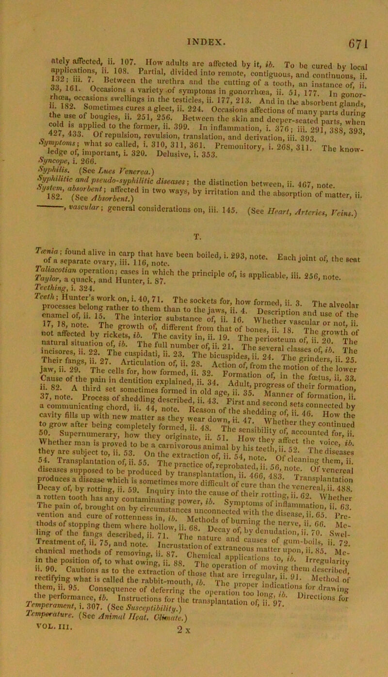 ately affected, ii. 107. How adults are affected by it, ib. To be cured bv local apphcations, n. 108. Partial, divided into remote, contiguous, and continuous, ii. 7A Blitween th? uretI>ra a'ld >e cutting of a tooth, an instance of’ ii. , ’ 161. Occasions a variety .of symptoms in gonorrhcea, ii. 51, 177. i„ „onor rhma occasions sweffings in the testicles, ii. 177, 213. And in Use absorbent glands, i. 182. Sometimes cures a gleet, n. 224. Occasions affections of many parts during the use of bougies, ii. 251, 250. Between the skin and deeper-seated parts, when 497 4®oPPnrd t0 former’ '!• 399- In inflammation, i. 370; iii. 291, 388, 393, 'i-i, 433. Of repulsion, revulsion, translation, and derivation, iii. 393 Symptom i what so called, i. 310, 311, 301. Premonitory, i. 208, 311.' The know ledge of, important, i. 320. Delusive, i. 353. me know- Syncope, i. 266. Syphilis. (See Lues Venerea.) S^hthtiemdpteudo-typJuliHe diseases-, the distinction between, ii. 407 note Syst^ “USf * tW° ad ^orpSoTmat^r, ii. , vascular; general considerations on, iii. 145. (See Heart, Arteries, Veins.) Each joint of, the seat T. Tania ; found alive in carp that have been boiled, i. 293, note of a separate ovarv, iii. 110, note. ,l,e p,indp: ot is pp,i“u'’ui- ««• Teething, i. 324. Teeth; Hunter’s work on, i. 40, 71. The sockets for, how formed ii 3 The natural situation of, ib. The full number of, ii. 21. The sever7chsseVnf^/' Tk mcisores, n. 22. The cuspidati, ii. 23. The bicuspides iWT a ■■ The Their fangs, ii. 27. Articulation of ii M f r 2 , The grinders, n. 25. jaw, ii. 29. The cells for, how formed', ii. 32 .1° Cause of the pain in dentition explained ii 34 A t n ’ Toetus, n. 33. 37, note. Process of shedding described ii 43 8 p;,J f', M ,e of lonnanon, n. a communicating chord, ii. 44 note Reason nfti ^ ^ secon(l sets connected by c.vi,v fin, „P a, ' ;'r“tet «»» to grow after being completely formed ii IS tL c •> r , ley contmued 50. Supernumerary, how they original; H. Jhe ^ountedfor, ii. Whether man is proved to be a carnivorous animal by his teeth i'i 5*9 * T1 'T*’ **' they are subject to, i. 53. On thp pvt•• 1a ieein» n* The diseases 54/ Transplantation of, ii. 55 ^ deaniuS «• diseases supposed to be produced by transplamation.^i 466'483 “t,', OI'Vener.eal produces a disease which is sometimes more difficult ’<• 4 , Transplantation Decay of, by rotting, ii. 59. iTou^intJ thL ~ 5 T° ^ ,e.venerca>> • M. a rotten tooth has any contaminating power ib Svn *elr rott,n|> »• 62. Whether The pain of, brough/on bycircuSn^ «• G3’ vention and cure of rottenness in, ib Method, 1 ■ d'sease, »• 65. Pre- thods of stopping them where hollow, ii. 68. Decay o^bHen^lT' 6’ '-^' Mc' hng of the fangs described, ii. 71. The natlTLs^ t n,U' ,0’ Swel‘ Treatmentof, ii. 75, and note. Incrustation of «t“ d CaUSCS °f gumboils> »• 72. chanical methods of removing, ii. 87. Chemicaln®.ous.,nal‘ter “I'0, ii. 85. Me- in the position of, to what owing, ii. 88 The onorati llcat'ons to» «*• Irregularity ii. 90. Cautions as to the extr^tionof thosetC 7v,nF described, rectifying what is called the rabbit-mouth ib The nrline8”I1'-91' Met,lod of them, ii. 95. Consequence of deferring theoperation lnd'ca“ons for drawing the performance, ib. Instructions for the LnsplanUUon of U%7 D,reclio,,s Tor Temperament, i. 307. (Sec Susceptibility.) P ° 0,» 97’ Temperature. (See Animal Heat. Clmate.) VOL. III. 2 x