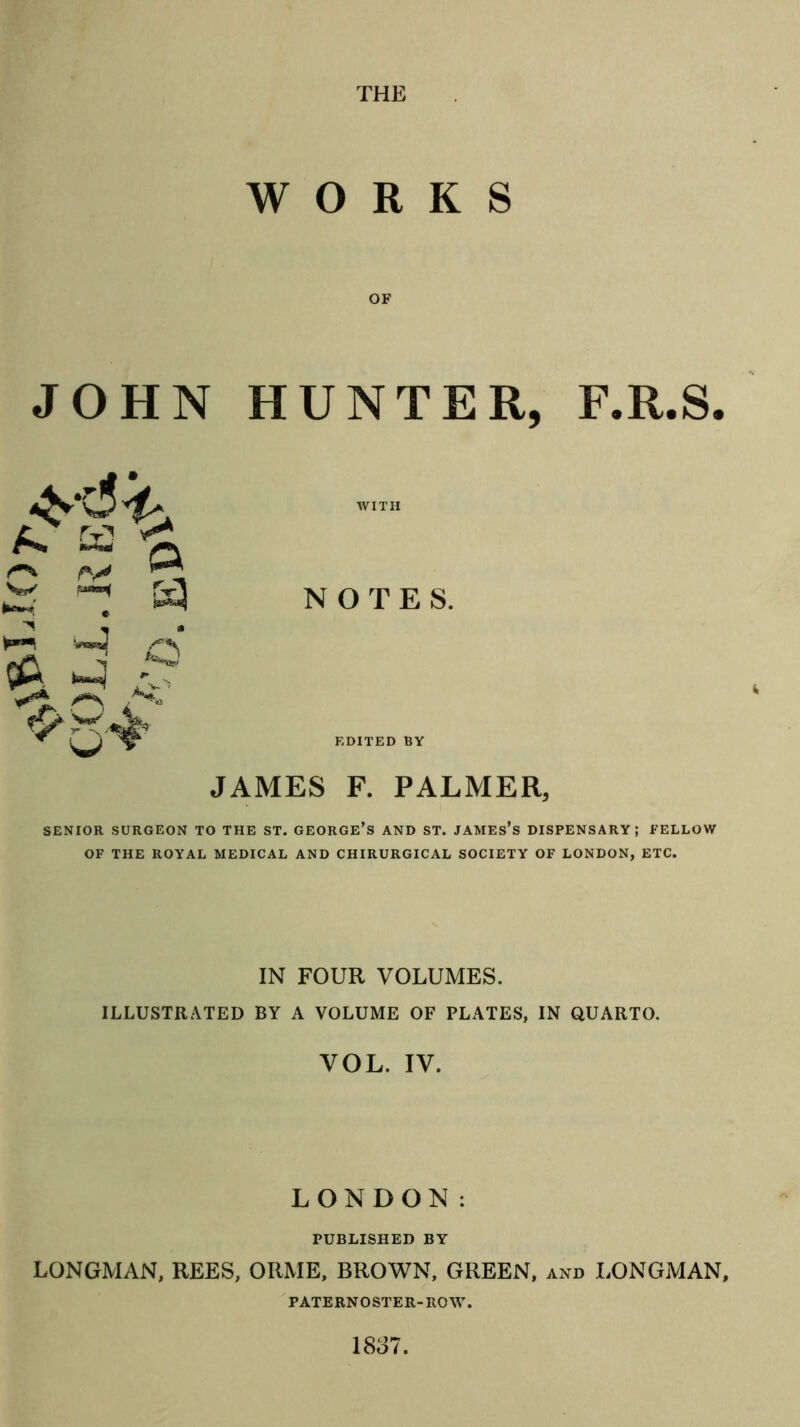 WORKS JOHN HUNTER, F.R.S. WITH NOTES. EDITED BY JAMES F. PALMER, SENIOR SURGEON TO THE ST. GEORGE’s AND ST. JAMEs’s DISPENSARY; FELLOW OF THE ROYAL MEDICAL AND CHIRURGICAL SOCIETY OF LONDON, ETC. IN FOUR VOLUMES. ILLUSTRATED BY A VOLUME OF PLATES, IN QUARTO. VOL. IV. LONDON: PUBLISHED BY LONGMAN, REES, ORME, BROWN, GREEN, and LONGMAN, PATERNOSTER-ROW. 1837.