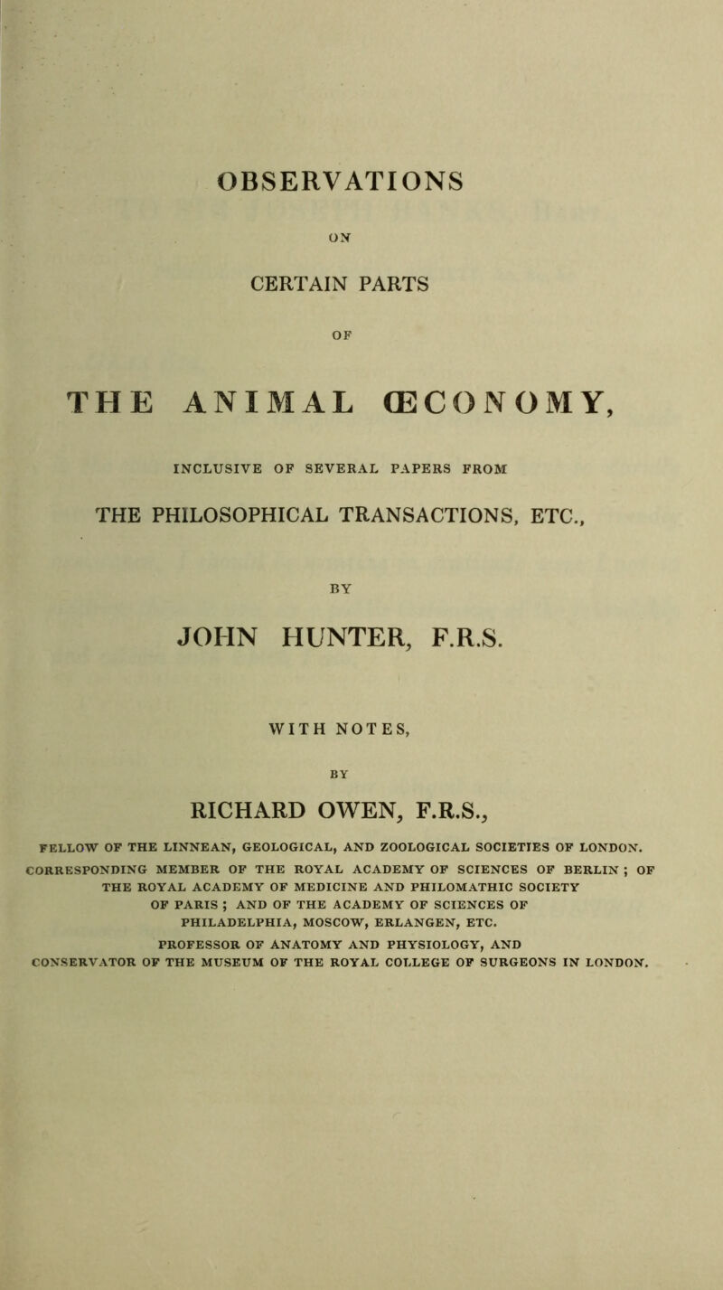 OBSERVATIONS ON CERTAIN PARTS OF THE ANIMAL (ECONOMY, INCLUSIVE OF SEVERAL PAPERS FROM THE PHILOSOPHICAL TRANSACTIONS, ETC., BY JOHN HUNTER, F.R.S. WITH NOTES, BY RICHARD OWEN, F.R.S., FELLOW OF THE LINNEAN, GEOLOGICAL, AND ZOOLOGICAL SOCIETIES OF LONDON. CORRESPONDING MEMBER OF THE ROYAL ACADEMY OF SCIENCES OF BERLIN ; OF THE ROYAL ACADEMY OF MEDICINE AND PHILOMATHIC SOCIETY OF PARIS ; AND OF THE ACADEMY OF SCIENCES OF PHILADELPHIA, MOSCOW, ERLANGEN, ETC. PROFESSOR OF ANATOMY AND PHYSIOLOGY, AND CONSERVATOR OF THE MUSEUM OF THE ROYAL COLLEGE OF SURGEONS IN LONDON.