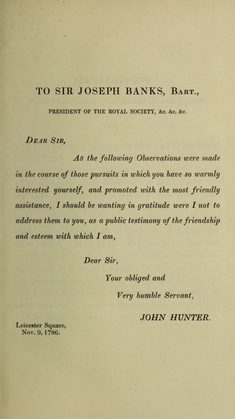 TO SIR JOSEPH BANKS, Bart., PRESIDENT OF THE ROYAL SOCIETY, &c. &c. &c. Dear Sir, As the following Observations were made in the course of those pursuits in which you have so warmly interested yourself, and promoted with the most friendly assistance, I should he wanting in gratitude were I not to address them to you, as a public testimony of the friendship and esteem ivith which I am, Dear Sir, Your obliged and Very humble Servant, JOHN HUNTER. Leicester Square, Nov. 9,1786.