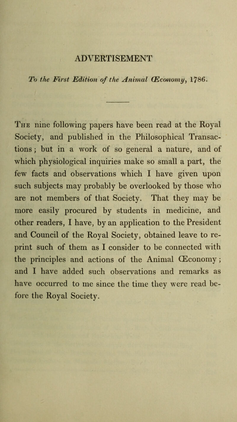 To the First Edition of the Animal (Ecmiomy^ 1786. The nine following papers have been read at the Royal Society, and published in the Philosophical Transac- tions ; but in a work of so general a nature, and of which physiological inquiries make so small a part, the few facts and observations which I have given upon such subjects may probably be overlooked by those who are not members of that Society. That they may be more easily procured by students in medicine, and other readers, I have, by an application to the President and Council of the Royal Society, obtained leave to re- print such of them as I consider to be connected with the principles and actions of the Animal CEconomy; and I have added such observations and remarks as have occurred to me since the time they were read be- fore the Royal Society.