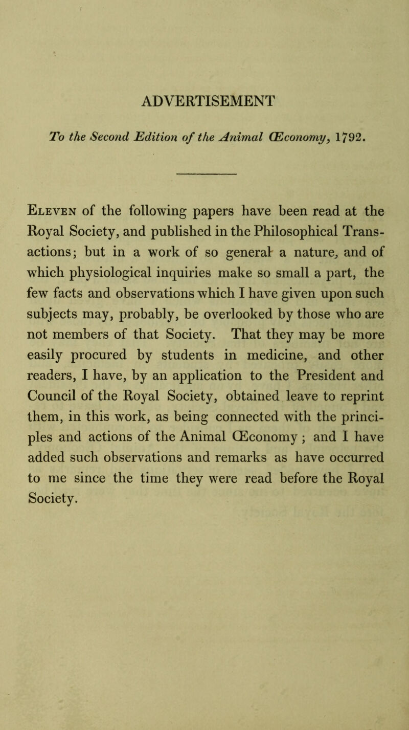 To the Second Edition of the Animal (Economy^ 1792. Eleven of the following papers have been read at the Royal Society, and published in the Philosophical Trans- actions; but in a work of so general a nature^ and of w^hich physiological inquiries make so small a part, the few facts and observations which I have given upon such subjects may, probably, be overlooked by those who are not members of that Society. That they may be more easily procured by students in medicine, and other readers, I have, by an application to the President and Council of the Royal Society, obtained leave to reprint them, in this work, as being connected with the princi- ples and actions of the Animal (Economy; and I have added such observations and remarks as have occurred to me since the time they were read before the Royal Society.