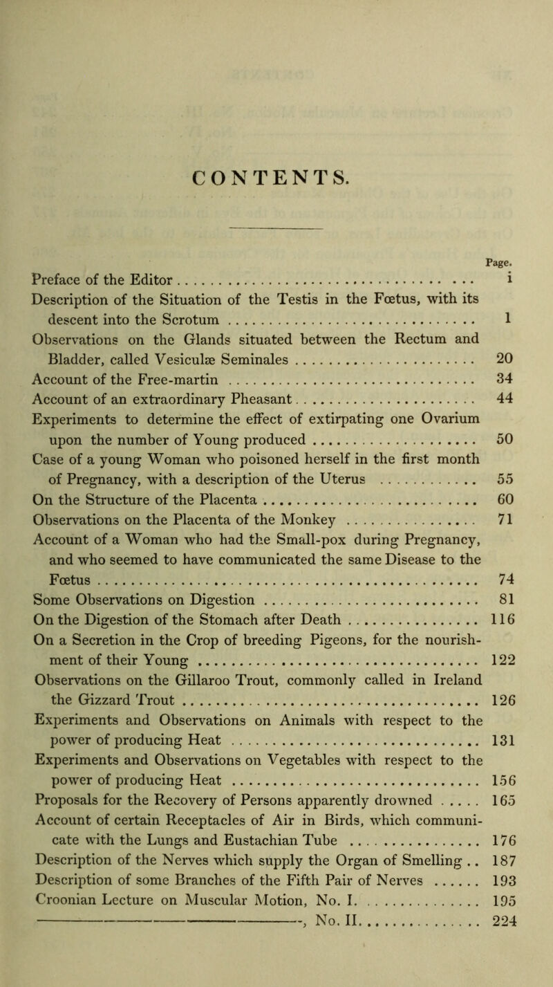 CONTENTS. Page. Preface of the Editor i Description of the Situation of the Testis in the Foetus, with its descent into the Scrotum 1 Observations on the Glands situated between the Rectum and Bladder, called Vesiculse Seminales 20 Account of the Free-martin 34 Account of an extraordinary Pheasant 44 Experiments to determine the effect of extirpating one Ovarium upon the number of Young produced 50 Case of a young Woman who poisoned herself in the first month of Pregnancy, with a description of the Uterus 55 On the Structure of the Placenta 60 Observations on the Placenta of the Monkey 71 Account of a Woman who had the Small-pox during Pregnancy, and who seemed to have communicated the same Disease to the Foetus 74 Some Observations on Digestion 81 On the Digestion of the Stomach after Death 116 On a Secretion in the Crop of breeding Pigeons, for the nourish- ment of their Young 122 Observations on the Gillaroo Trout, commonly called in Ireland the Gizzard Trout 126 Experiments and Observations on Animals with respect to the power of producing Heat 131 Experiments and Observations on Vegetables with respect to the power of producing Heat 156 Proposals for the Recovery of Persons apparently drowned 165 Account of certain Receptacles of Air in Birds, which communi- cate with the Lungs and Eustachian Tube 176 Description of the Nerves which supply the Organ of Smelling .. 187 Description of some Branches of the Fifth Pair of Nerves 193 Croonian Lecture on Muscular Motion, No. 1 195 , No. II 224