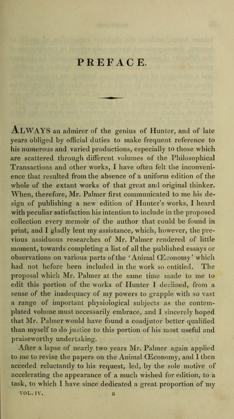 PREFACE. Always an admirer of the genius of Hunter, and of late years obliged by official duties to make frequent reference to his numerous and varied productions, especially to those which are scattered through different volumes of the Philosophical Transactions and other works, I have often felt the inconveni- ence that resulted from the absence of a uniform edition of the whole of the extant works of that great and original thinker. When, therefore, Mr. Palmer first communicated to me his de- sign of publishing a new edition of Hunter’s works, I heard with peculiar satisfaction his intention to include in the proposed collection every memoir of the author that could be found in print, and I gladly lent my assistance, which, however, the pre- vious assiduous researches of Mr. Palmer rendered of little moment, towards completing a list of all the published essays or observations on various parts of the ‘Animal CEconomy’ which had not before been included in the work so entitled. The proposal which Mr. Palmer at the same time made to me to edit this portion of the works of Hunter I declined, from a sense of the inadequacy of my powers to grapple with so vast a range of important physiological subjects as the contem- plated volume must necessarily embrace, and I sincerely hoped that Mr. Palmer would have found a coadjutor better qualified than myself to do justice to this portion of his most useful and praiseworthy undertaking. After a lapse of nearly two years Mr. Palmer again applied to me to revise the papers on the Animal fficonomy, and I then acceded reluctantly to his request, led, by the sole motive of accelerating the appearance of a much wished for edition, to a task, to which I have since dedicated a great proportion of my VOL.IV. a