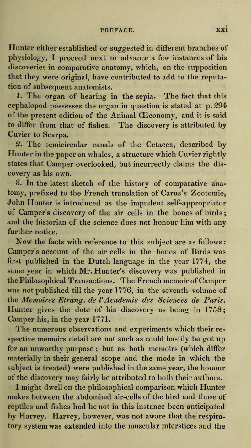 Hunter either established or suggested in different branches of physiology, I proceed next to advance a few instances of his discoveries in comparative anatomy, which, on the supposition that they were original, have contributed to add to the reputa- tion of subsequent anatomists. 1. The organ of hearing in the sepia. The fact that this cephalopod possesses the organ in question is stated at p. 294 of the present edition of the Animal fficonomy, and it is said to differ from that of fishes. The discovery is attributed by Cuvier to Scarpa. 2. The semicircular canals of the Cetacea, described by Hunter in the paper on whales, a structure which Cuvier rightly states that Camper overlooked, but incorrectly claims the dis- covery as his own. 8. In the latest sketch of the history of comparative ana- tomy, prefixed to the French translation of Carus’s Zootomie, John Hunter is introduced as the impudent self-appropriator of Camper’s discovery of the air cells in the bones of birds; and the historian of the science does not honour him with any further notice. Now the facts with reference to this subject are as follows: Camper’s account of the air cells in the bones of Birds was first published in the Dutch language in the year 1774, the same year in which Mr. Hunter’s discovery was published in the Philosophical Transactions. The French memoir of Camper was not published till the year 1776, in the seventh volume of the Memoires Etrang. de VAcademie des Sciences de Paris, Hunter gives the date of his discovery as being in 1758; Camper his, in the year 1771. The numerous observations and experiments which their re- spective memoirs detail are not such as could hastily be got up for an unworthy purpose ; but as both memoirs (which differ materially in their general scope and the mode in which the subject is treated) were published in the same year, the honour of the discovery may fairly be attributed to both their authors. I might dwell on the philosophical comparison which Hunter makes between the abdominal air-cells of the bird and those of reptiles and fishes had he not in this instance been anticipated by Harvey. Harvey, however, was not aware that the respira- tory system was extended into the muscular interstices and the