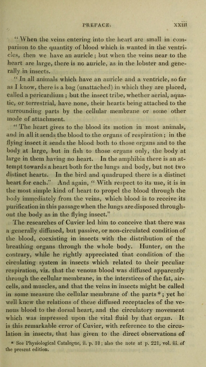 ^*\Vhen the veins entering into the heart are small in com- parison to the quantity of blood which is wanted in the ventri- cles, then we have an auricle; but when the veins near to the heart are large, there is no auricle, as in the lobster and gene- rally in insects. ‘‘ In all animals which have an auricle and a ventricle, so far as I know, there is a bag (unattached) in which they are placed, called a pericardium ; but the insect tribe, whether aerial, aqua- tic, or terrestrial, have none, their hearts being attached to the surrounding parts by the cellular membrane or some other mode of attachment. The heart gives to the blood its motion in most animals, and in all it sends the blood to the organs of respiration ; in the flying insect it sends the blood both to those organs and to the body at large, but in fish to those organs only, the body at large in them having no heart. In the amphibia there is an at- tempt towards a heart both for the lungs and body, but not two distinct hearts. In the bird and quadruped there is a distinct heart for each.” And again, “ With respect to its use, it is in the most simple kind of heart to propel the blood through the body immediately from the veins, which blood is to receive its purification in this passage when the lungs are disposed through- out the body as in the flying insect.” The researches of Cuvier led him to conceive that there was a generally diffused, but passive, or non-circulated condition of the blood, coexisting in insects with the distribution of the breathing organs through the whole body. Hunter, on the contrary, while he rightly appreciated that condition of the circulating system in insects which related to their peculiar respiration, viz. that the venous blood was diffused apparently through the cellular membrane, in the interstices of the fat, air- cells, and muscles, and that the veins in insects might be called in some measure the cellular membrane of the parts *; yet he well knew the relations of these diffused receptacles of the ve- nous blood to the dorsal heart, and the circulatory movement which was impressed upon the vital fluid by that organ. It is this remarkable error of Cuvier, with reference to the circu- lation in insects, that has given to the direct observations of * See Physiological Catalogue, ii. p. 31 ; also the note at p. 221, vol. iii. of the present edition.