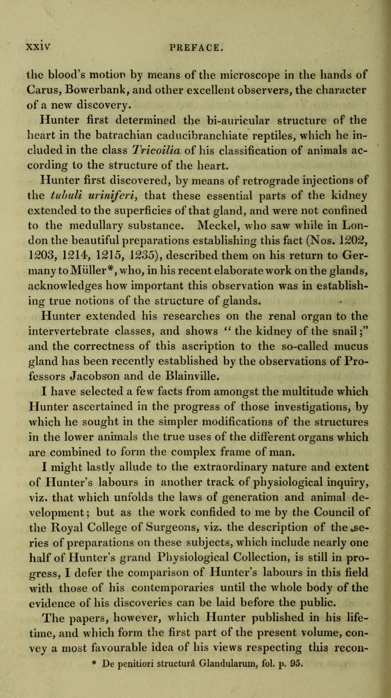 the blood’s motion by means of the microscope in the hands of Carus, Bowerbank, and other excellent observers, the character of a new discovery. Hunter first determined the bi-auricular structure of the heart in the batrachian caducibranchiate reptiles, which he in- cluded in the class Tricoilia of his classification of animals ac- cording to the structure of the heart. Hunter first discovered, by means of retrograde injections of the tuhuli uriniferi, that these essential parts of the kidney extended to the superficies of that gland, and were not confined to the medullary substance. Meckel, who saw while in Lon- don the beautiful preparations establishing this fact (Nos. 1202, 1203, 1214, 1215, 1235), described them on his return to Ger- many to Muller v/ho, in his recent elaborate work on the glands, acknowledges how important this observation was in establish- ing true notions of the structure of glands. Hunter extended his researches on the renal organ to the intervertebrate classes, and shows the kidney of the snail and the correctness of this ascription to the so-called mucus gland has been recently established by the observations of Pro- fessors Jacobson and de Blainville. I have selected a few facts from amongst the multitude which Hunter ascertained in the progress of those investigations, by which he sought in the simpler modifications of the structures in the lower animals the true uses of the different organs which are combined to form the complex frame of man. I might lastly allude to the extraordinary nature and extent of Hunter’s labours in another track of physiological inquiry, viz. that which unfolds the laws of generation and animal de- velopment ; but as the work confided to me by the Council of the Royal College of Surgeons, viz. the description of the se- ries of preparations on these subjects, which include nearly one half of Hunter’s grand Physiological Collection, is still in pro- gress, I defer the comparison of Hunter’s labours in this field with those of his contemporaries until the whole body of the evidence of his discoveries can be laid before the public. The papers, however, which Hunter published in his life- time, and which form the first part of the present volume, con- vey a most favourable idea of his views respecting this recon- ♦ De penitiori structure Glandularum, fol. p. 95.