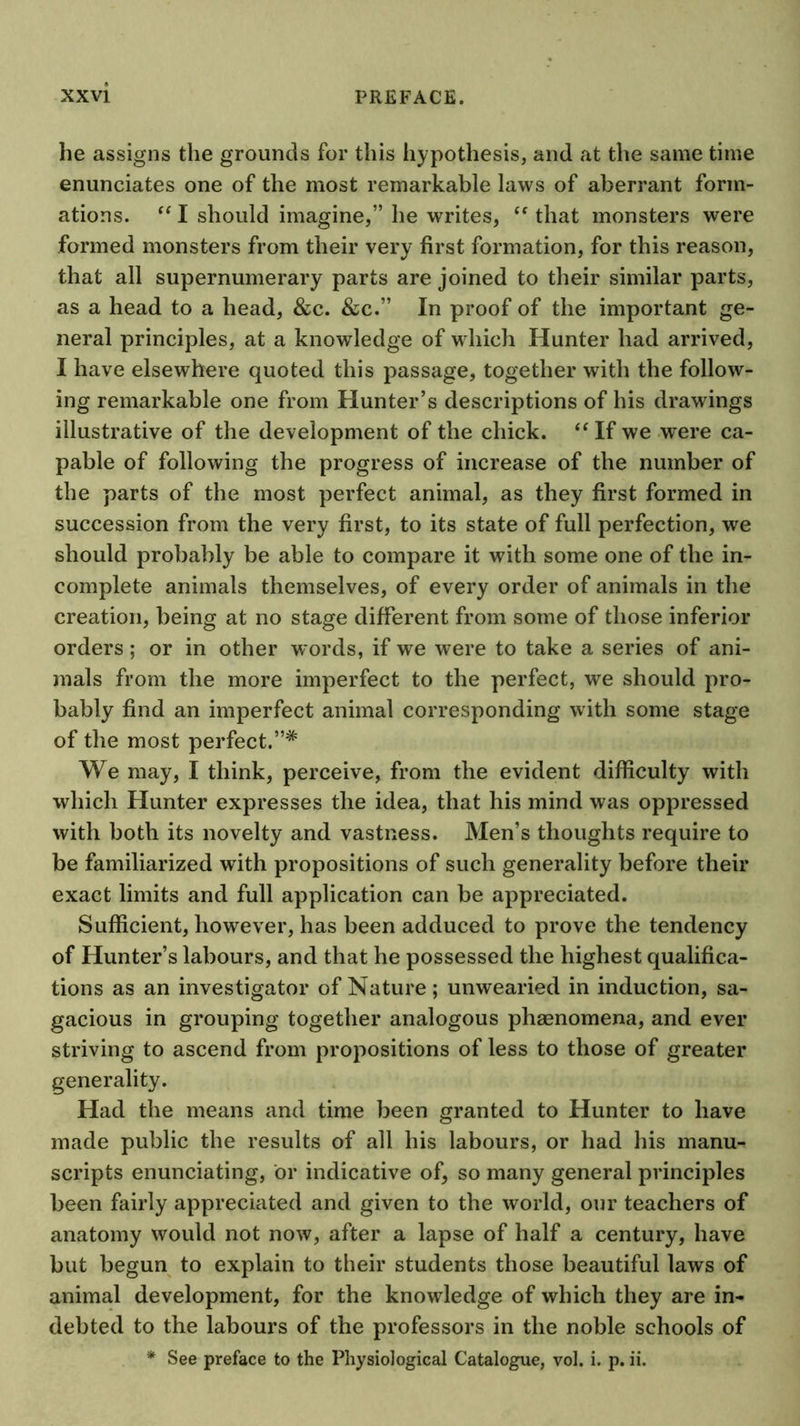 he assigns the grounds for this hypothesis, and at the same time enunciates one of the most remarkable laws of aberrant form- ations. I should imagine,” he writes, that monsters were formed monsters from their very first formation, for this reason, that all supernumerary parts are joined to their similar parts, as a head to a head, &c. &c.” In proof of the important ge- neral principles, at a knowledge of which Hunter had arrived, I have elsewhere quoted this passage, together with the follow- ing remarkable one from Hunter’s descriptions of his drawings illustrative of the development of the chick. “ If we were ca- pable of following the progress of increase of the number of the parts of the most perfect animal, as they first formed in succession from the very first, to its state of full perfection, we should probably be able to compare it with some one of the in- complete animals themselves, of every order of animals in the creation, being at no stage different from some of those inferior orders ; or in other words, if we were to take a series of ani- mals from the more imperfect to the perfect, we should pro- bably find an imperfect animal corresponding with some stage of the most perfect.”* We may, I think, perceive, from the evident difficulty with which Hunter expresses the idea, that his mind was oppressed with both its novelty and vastness. Men’s thoughts require to be familiarized with propositions of such generality before their exact limits and full application can be appreciated. Sufficient, however, has been adduced to prove the tendency of Hunter’s labours, and that he possessed the highest qualifica- tions as an investigator of Nature; unwearied in induction, sa- gacious in grouping together analogous phaenomena, and ever striving to ascend from propositions of less to those of greater generality. Had the means and time been granted to Hunter to have made public the results of all his labours, or had his manu- scripts enunciating, or indicative of, so many general principles been fairly appreciated and given to the world, our teachers of anatomy would not now, after a lapse of half a century, have but begun to explain to their students those beautiful laws of animal development, for the knowledge of which they are in- debted to the labours of the professors in the noble schools of