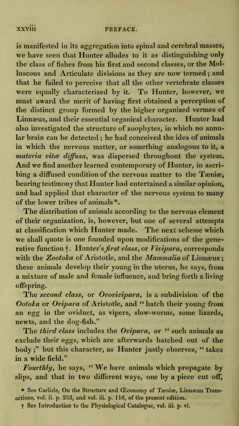 is manifested in its aggregation into spinal and cerebral masses, we have seen that Hunter alludes to it as distinguishing only the class of fishes from his first and second classes, or the Mol- luscous and Articulate divisions as they are now termed; and that he failed to perceive that all the other vertebrate classes were equally characterized by it. To Hunter, however, we must award the merit of having first obtained a perception of the distinct group formed by the higher organized vermes of Linnaeus, and their essential organical character. Hunter had also investigated the structure of zoophytes, in which no annu- lar brain can be detected ; he had conceived the idea of animals in which the nervous matter, or something analogous to it, a materia vitce diffusa, was dispersed throughout the system. And we find another learned contemporary of Hunter, in ascri- bing a diffused condition of the nervous matter to the Taeniae, bearing testimony that Hunter had entertained a similar opinion, and had applied that character of the nervous system to many of the lower tribes of animals The distribution of animals according to the nervous element of their organization, is, however, but one of several attempts at classification which Hunter made. The next scheme which we shall quote is one founded upon modifications of the gene- rative function f. Hunter’s^^r^/ class, or Fivipara, corresponds with the Zootoha of Aristotle, and the Mammalia of Linnaeus ; these animals develop their young in the uterus, he says, from a mixture of male and female influence, and bring forth a living offspring. The second class, or Ovovivipara, is a subdivision of the Ootoka or Ovipara of Aristotle, and “ hatch their young from an egg in the oviduct, as vipers, slow-worms, some lizards, newts, and the dog-fish.” The third class includes the Ovipara, or “ such animals as exclude their eggs, which are afterwards hatched out of the body but this character, as Hunter justly observes, “ takes in a wide field.” Fourthly, he says, ‘‘ We have animals which propagate by slips, and that in two different ways, one by a piece cut off, * See Carlisle, On the Structure and (Economy of Taeniae, Linnaean Trans- actions, vol. ii. p. 253, and vol. hi. p. 116, of the present edition,