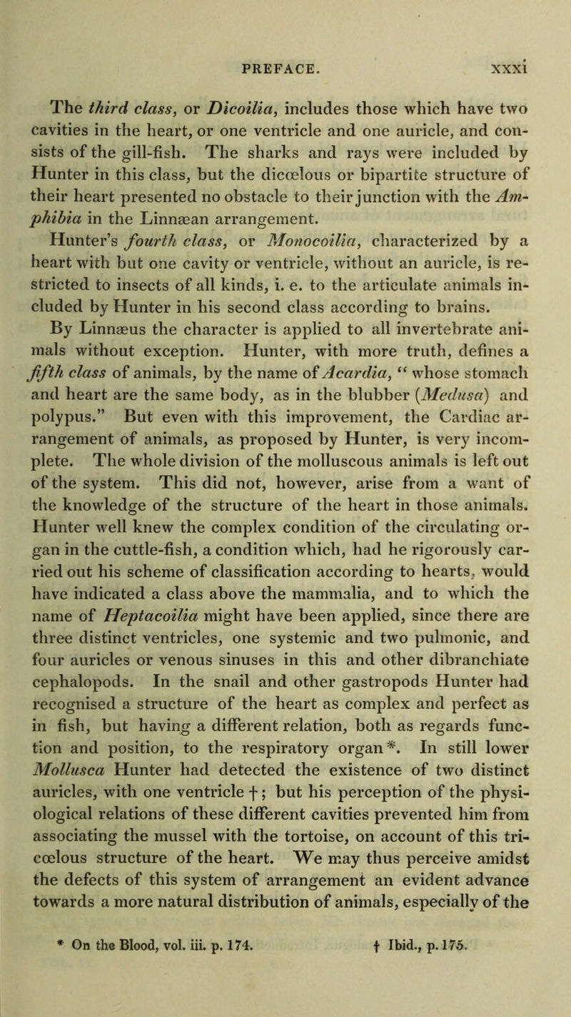 The third class, or Dicoilia, includes those which have two cavities in the heart, or one ventricle and one auricle, and con- sists of the gill-fish. The sharks and rays were included by Hunter in this class, but the dicoelous or bipartite structure of their heart presented no obstacle to their junction with the Am- phibia in the Linnaean arrangement. Hunter’s fourth class, or Monocoilia, cliaracterized by a heart with but one cavity or ventricle, without an auricle, is re- stricted to insects of all kinds, i. e. to the articulate animals in- cluded by Hunter in his second class according to brains. By Linnaeus the character is applied to all invertebrate ani- mals without exception. Hunter, with more truth, defines a fifth class of animals, by the name of Acardia, whose stomach and heart are the same body, as in the blubber [Medusa) and polypus.” But even with this improvement, the Cardiac ar- rangement of animals, as proposed by Hunter, is very incom- plete. The whole division of the molluscous animals is left out of the system. This did not, however, arise from a want of the knowledge of the structure of the heart in those animals. Hunter well knew the complex condition of the circulating or- gan in the cuttle-fish, a condition which, had he rigorously car- ried out his scheme of classification according to hearts, would have indicated a class above the mammalia, and to which the name of Heptacoilia might have been applied, since there are three distinct ventricles, one systemic and two pulmonic, and four auricles or venous sinuses in this and other dibranchiate cephalopods. In the snail and other gastropods Hunter had recognised a structure of the heart as complex and perfect as in fish, but having a different relation, both as regards func- tion and position, to the respiratory organ*. In still lower Mollusca Hunter had detected the existence of two distinct auricles, with one ventricle f; but his perception of the physi- ological relations of these different cavities prevented him from associating the mussel with the tortoise, on account of this tri- coelous structure of the heart. We may thus perceive amidst the defects of this system of arrangement an evident advance towards a more natural distribution of animals, especially of the On the Blood, vol. iii. p. 174. f Ibid., p. 175.