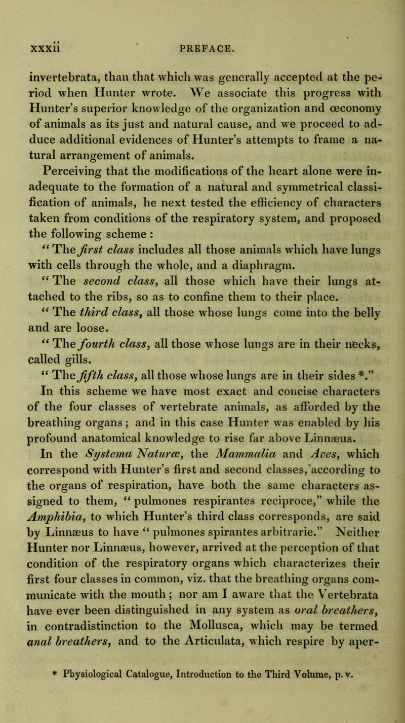 invertebrata, than that which was generally accepted at the pe^ riod when Hunter wrote. We associate this progress with Hunter’s superior knowledge of the organization and oeconomy of animals as its just and natural cause, and we proceed to ad- duce additional evidences of Hunter’s attempts to frame a na- tural arrangement of animals. Perceiving that the modifications of the heart alone were in- adequate to the formation of a natural and symmetrical classi- fication of animals, he next tested the efficiency of characters taken from conditions of the respiratory system, and proposed the following scheme : The first class includes all those animals which have lungs with cells through the whole, and a diaphragm. The second class, all those which have their lungs at- tached to the ribs, so as to confine them to their place. The third class, all those whose lungs come into the belly and are loose. “ The fourth class, all those whose lungs are in their necks, called gills. The fifth class, all those whose lungs are in their sides In this scheme we have most exact and concise characters of the four classes of vertebrate animals, as afforded by the breathing organs; and in this case Hunter was enabled by his profound anatomical knowledge to rise far above Linnaeus. In the Systerna Naturae, the Mammalia and Aves, which correspond with Hunter’s first and second classes,'according to the organs of respiration, have both the same characters as- signed to them, “ pulmones respirantes reciproce,” while the Amphibia, to which Hunter’s third class corresponds, are said by Linnaeus to have “ pulmones spirantes arbitrarie.” Neither Hunter nor Linnaeus, however, arrived at the perception of that condition of the respiratory organs which characterizes their first four classes in common, viz. that the breathing organs com- municate with the mouth; nor am I aware that the Vertebrata have ever been distinguished in any system as oral breathers, in contradistinction to the Mollusca, which may be termed anal breathers, and to the Articulata, which respire by aper- Pbysiological Catalogue, Introduction to the Third Volume, p. v.