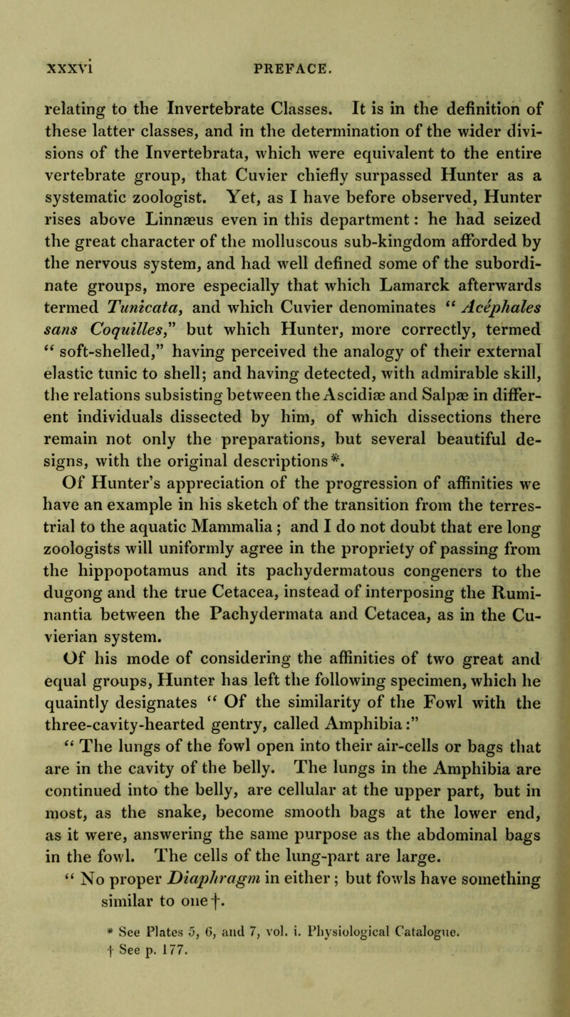 relating to the Invertebrate Classes. It is in the definition of these latter classes, and in the determination of the wider divi- sions of the Invertebrata, which were equivalent to the entire vertebrate group, that Cuvier chiefly surpassed Hunter as a systematic zoologist. Yet, as I have before observed, Hunter rises above Linnaeus even in this department: he had seized the great character of the molluscous sub-kingdom afforded by the nervous system, and had well defined some of the subordi- nate groups, more especially that which Lamarck afterwards termed Tunicata, and which Cuvier denominates “ Acephales sans Coqmlles^' but which Hunter, more correctly, termed soft-shelled,” having perceived the analogy of their external elastic tunic to shell; and having detected, with admirable skill, the relations subsisting between the Ascidiae and Salpae in differ- ent individuals dissected by him, of which dissections there remain not only the preparations, but several beautiful de- signs, with the original descriptions*. Of Hunter’s appreciation of the progression of affinities we have an example in his sketch of the transition from the terres- trial to the aquatic Mammalia ; and I do not doubt that ere long zoologists will uniformly agree in the propriety of passing from the hippopotamus and its pachydermatous congeners to the dugong and the true Cetacea, instead of interposing the Rumi- nantia between the Pachydermata and Cetacea, as in the Cu- vierian system. Of his mode of considering the affinities of two great and equal groups. Hunter has left the following specimen, which he quaintly designates Of the similarity of the Fowl with the three-cavity-hearted gentry, called Amphibia The lungs of the fowl open into their air-cells or bags that are in the cavity of the belly. The lungs in the Amphibia are continued into the belly, are cellular at the upper part, but in most, as the snake, become smooth bags at the lower end, as it were, answering the same purpose as the abdominal bags in the fowl. The cells of the lung-part are large. “No proper Diaphragm in either; but fowls have something similar to oiief. * See Plates 5, 6, and 7, vol. i. Physiological Catalogue, j See p. 177.