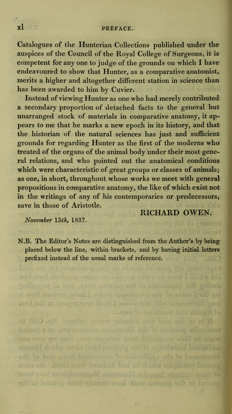 Catalogues of the Hunterian Collections published under the auspices of the Council of the Royal College of Surgeons, it is competent for any one to judge of the grounds on which I have endeavoured to show that Hunter, as a comparative anatomist, merits a higher and altogether different station in science than has been awarded to him by Cuvier. Instead of viewing Hunter as one who had merely contributed a secondary proportion of detached facts to the general but unarranged stock of materials in comparative anatomy, it ap- pears to me that he marks a new epoch in its history, and that the historian of the natural sciences has just and sufficient grounds for regarding Hunter as the first of the moderns who treated of the organs of the animal body under their most gene- ral relations, and who pointed out the anatomical conditions which were characteristic of great groups or classes of animals; as one, in short, throughout whose works we meet with general propositions in comparative anatomy, the like of which exist not in the writings of any of his contemporaries or predecessors, save in those of Aristotle. RICHARD OWEN. November 15M, 1837. N.B. The Editor’s Notes are distinguished from the Author’s by being , placed below the line, within brackets, and by having initial letters ‘ prefixed instead of the usual marks of reference. j f