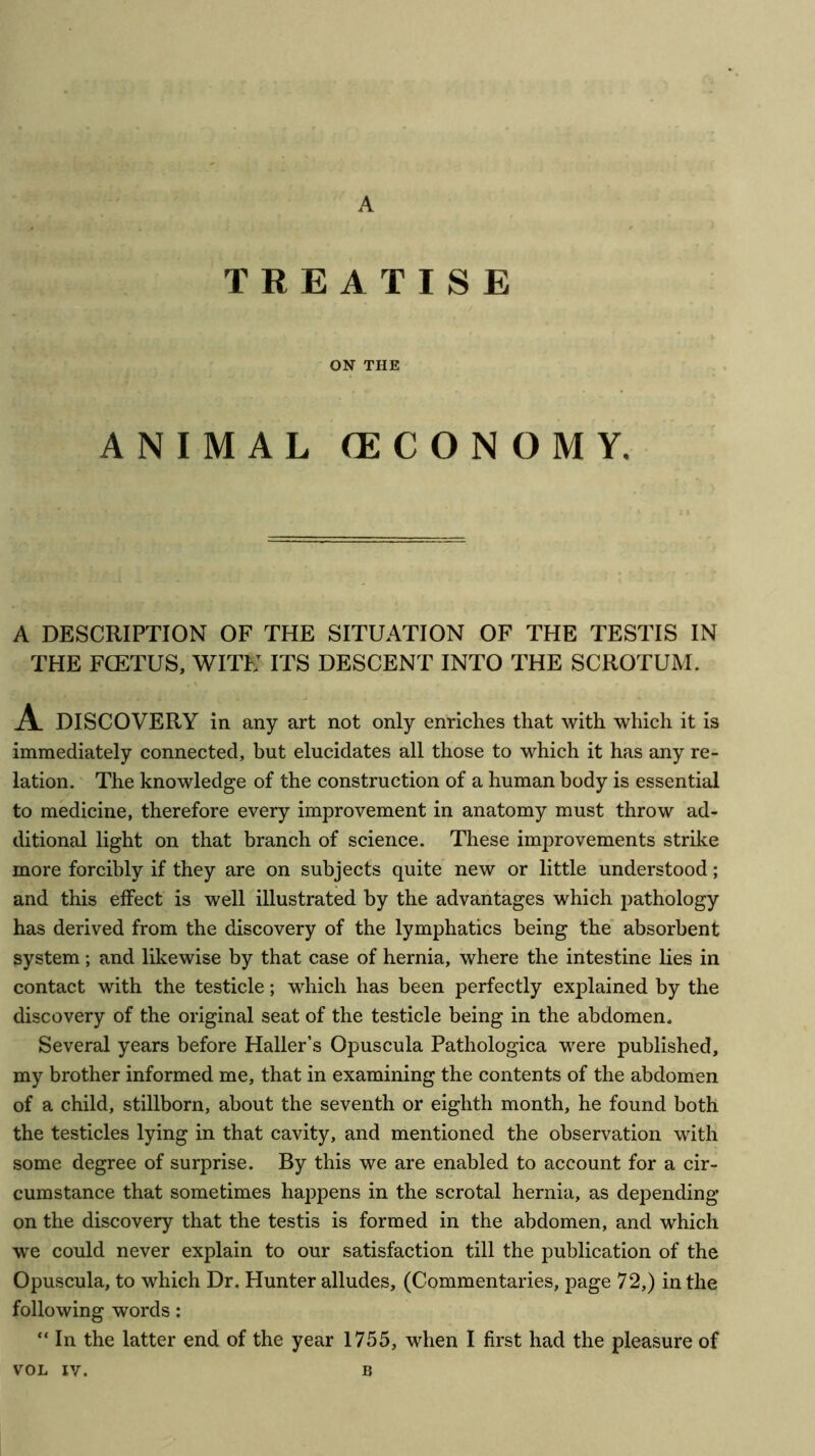 A TREATISE ON THE ANIMAL (ECONOMY, A DESCRIPTION OF THE SITUATION OF THE TESTIS IN THE FCETUS, WITH ITS DESCENT INTO THE SCROTUM. A DISCOVERY in any art not only enriches that with which it is immediately connected, but elucidates all those to which it has any re- lation. The knowledge of the construction of a human body is essential to medicine, therefore every improvement in anatomy must throw ad- ditional light on that branch of science. These improvements strike more forcibly if they are on subjects quite new or little understood; and this effect is well illustrated by the advantages which pathology has derived from the discovery of the lymphatics being the' absorbent system; and likewise by that case of hernia, where the intestine lies in contact with the testicle; which has been perfectly explained by the discovery of the original seat of the testicle being in the abdomen. Several years before Haller’s Opuscula Pathologica were published, my brother informed me, that in examining the contents of the abdomen of a child, stillborn, about the seventh or eighth month, he found both the testicles lying in that cavity, and mentioned the observation with some degree of surprise. By this we are enabled to account for a cir- cumstance that sometimes happens in the scrotal hernia, as depending on the discovery that the testis is formed in the abdomen, and which we could never explain to our satisfaction till the publication of the Opuscula, to which Dr. Hunter alludes, (Commentaries, page 72,) in the following words: “ In the latter end of the year 1755, when I first had the pleasure of
