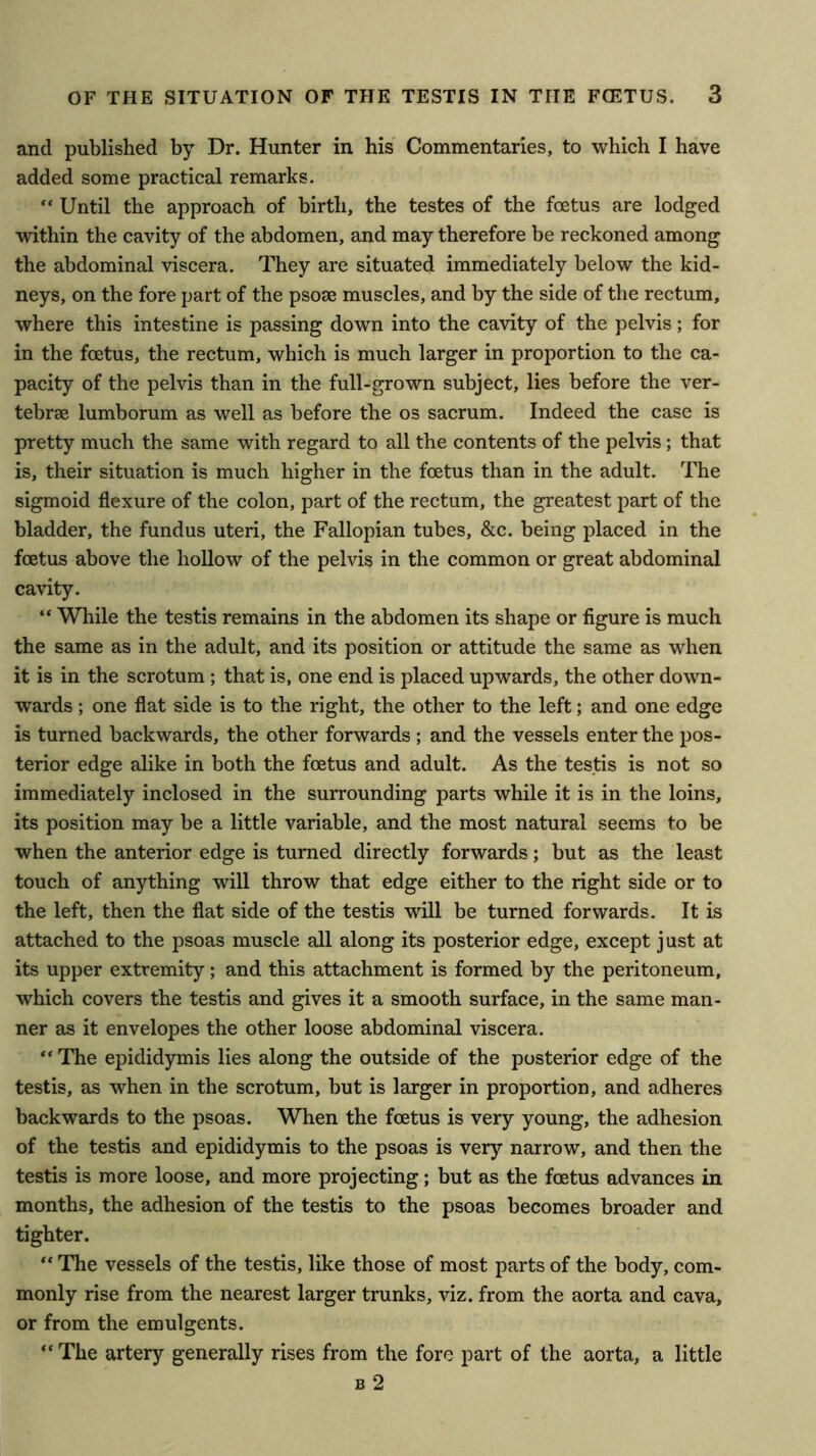 and published by Dr. Hunter in his' Commentaries, to which I have added some practical remarks. “ Until the approach of birth, the testes of the foetus are lodged within the cavity of the abdomen, and may therefore be reckoned among the abdominal viscera. They are situated immediately below the kid- neys, on the fore part of the psose muscles, and by the side of the rectum, where this intestine is passing down into the cavity of the pelvis; for in the foetus, the rectum, which is much larger in proportion to the ca- pacity of the pelvis than in the full-grown subject, lies before the ver- tebrae lumborum as well as before the os sacrum. Indeed the case is pretty much the same with regard to all the contents of the pelvis; that is, their situation is much higher in the foetus than in the adult. The sigmoid flexure of the colon, part of the rectum, the greatest part of the bladder, the fundus uteri, the Fallopian tubes, &c. being placed in the foetus above the hollow of the pelvis in the common or great abdominal cavity. “ While the testis remains in the abdomen its shape or figure is much the same as in the adult, and its position or attitude the same as when it is in the scrotum ; that is, one end is placed upwards, the other down- wards ; one flat side is to the right, the other to the left; and one edge is turned backwards, the other forwards ; and the vessels enter the pos- terior edge alike in both the foetus and adult. As the testis is not so immediately inclosed in the surrounding parts while it is in the loins, its position may be a little variable, and the most natural seems to be when the anterior edge is turned directly forwards; but as the least touch of anything will throw that edge either to the right side or to the left, then the flat side of the testis will be turned forwards. It is attached to the psoas muscle all along its posterior edge, except j ust at its upper extremity; and this attachment is formed by the peritoneum, which covers the testis and gives it a smooth surface, in the same man- ner as it envelopes the other loose abdominal viscera. “ The epididymis lies along the outside of the posterior edge of the testis, as when in the scrotum, but is larger in proportion, and adheres backwards to the psoas. When the foetus is very young, the adhesion of the testis and epididymis to the psoas is very narrow, and then the testis is more loose, and more projecting; but as the foetus advances in months, the adhesion of the testis to the psoas becomes broader and tighter. “ The vessels of the testis, like those of most parts of the body, com- monly rise from the nearest larger trunks, viz. from the aorta and cava, or from the emulgents. “ The artery generally rises from the fore part of the aorta, a little B 2