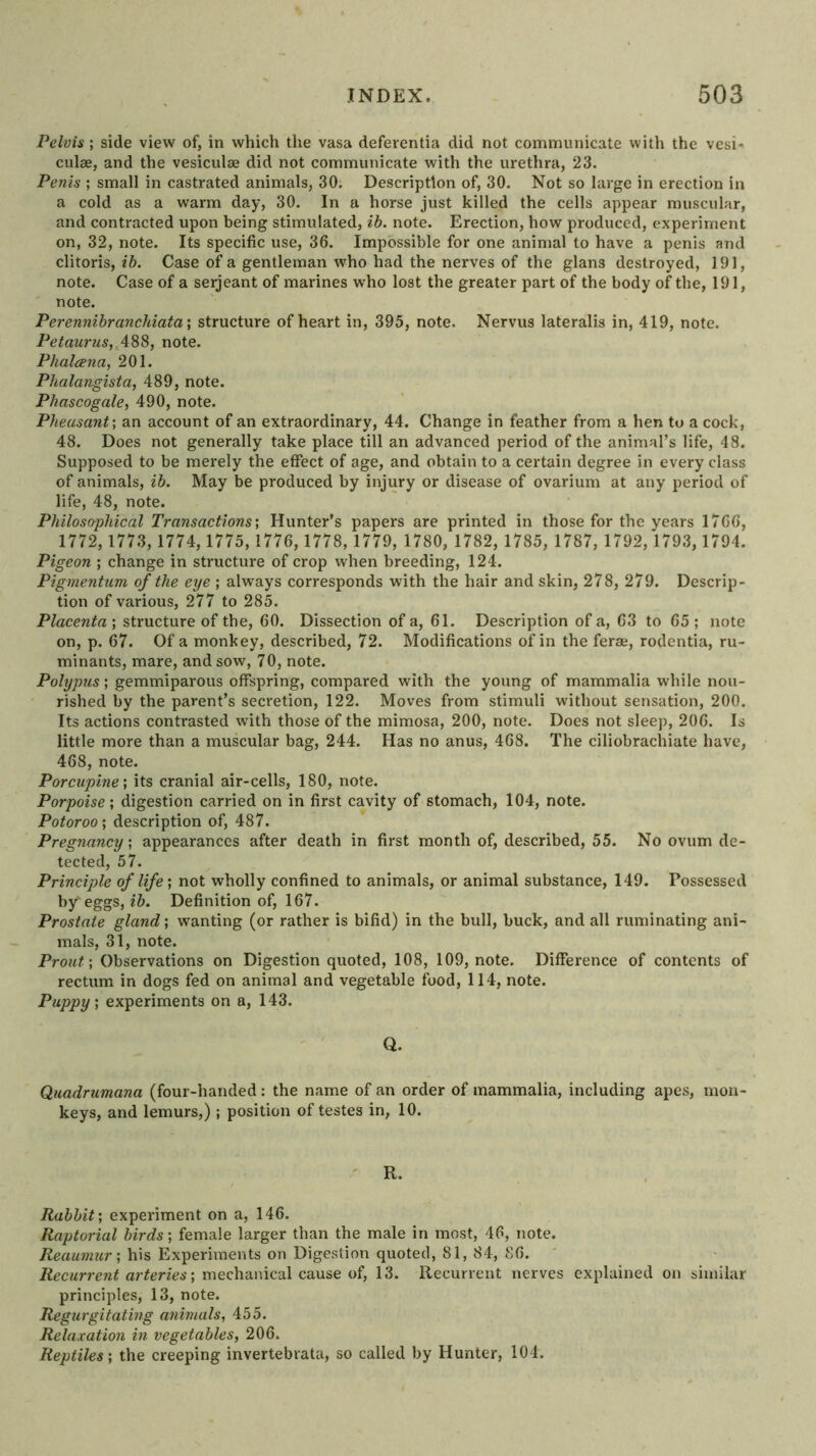 Pelvis ; side view of, in which the vasa defeventia did not communicate with the vesi- culae, and the vesiculae did not communicate with the urethra, 23. Penis ; small in castrated animals, 30. Description of, 30. Not so large in erection in a cold as a warm day, 30. In a horse just killed the cells appear muscular, and contracted upon being stimulated, ib. note. Erection, how produced, experiment on, 32, note. Its specific use, 36. Impossible for one animal to have a penis and clitoris, Case of a gentleman who had the nerves of the glans destroyed, 191, note. Case of a serjeant of marines who lost the greater part of the body of the, 191, note. Perenmhranchiata\ structure of heart in, 395, note. Nervus lateralis in, 419, note. Petaurus,^\^^, note. Phalcena, 201. Phalangista, 489, note. Phascogale, 490, note. Pheasant’, an account of an extraordinary, 44. Change in feather from a hen to a cock, 48. Does not generally take place till an advanced period of the animal’s life, 48. Supposed to be merely the effect of age, and obtain to a certain degree in every class of animals, ib. May be produced by injury or disease of ovarium at any period of life, 48, note. Philosophical Transactions’, Hunter’s papers are printed in those for the years 1766, 1772, 1773,1774,1775,1776, 1778,1779, 1780, 1782, 1785, 1787, 1792,1793,1794. Pigeon ; change in structure of crop when breeding, 124. Pigmentum of the eye ; always corresponds with the hair and skin, 278, 279. Descrip- tion of various, 277 to 285. Placenta ; structure of the, 60. Dissection of a, 61. Description of a, 63 to 65 ; note on, p. 67. Of a monkey, described, 72. Modifications of in the ferae, rodentia, ru- minants, mare, and sow, 70, note. Polypus; gemmiparous offspring, compared with the young of mammalia while nou- rished by the parent’s secretion, 122. Moves from stimuli without sensation, 200. Its actions contrasted with those of the mimosa, 200, note. Does not sleep, 206. Is little more than a muscular bag, 244. Has no anus, 468. The ciliobrachiate have, 468, note. Porcupine’, its cranial air-cells, 180, note. Porpoise’, digestion carried on in first cavity of stomach, 104, note. Potoroo; description of, 487. Pregnancy’, appearances after death in first month of, described, 55. No ovum de- tected, 57. Principle of life', not wholly confined to animals, or animal substance, 149. Possessed by'eggs, ib. Definition of, 167. Prostate gland’, wanting (or rather is bifid) in the bull, buck, and all ruminating ani- mals, 31, note. Prout’, Observations on Digestion quoted, 108, 109, note. Difference of contents of rectum in dogs fed on animal and vegetable food, 114, note. Puppy’, experiments on a, 143. Q. Quadrumana (four-handed : the name of an order of mammalia, including apes, mon- keys, and lemurs,); position of testes in, 10. ' R. Rabbit’, experiment on a, 146. Raptorial birds’, female larger than the male in most, 46, note. Reaumur’, his Experiments on Digestion quoted, 81, 84, 86. Recurrent arteries’, mechanical cause of, 13. Recurrent nerves explained on similar principles, 13, note. Regurgitating animals, 455. Relaxation in vegetables, 206. Reptiles’, the creeping invertebrata, so called by Hunter, 104.
